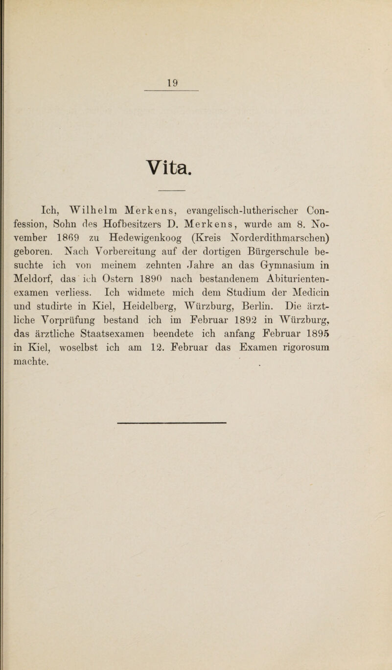 Vita. Ich, Wilhelm Merkens, evangelisch-lutherischer Con- fession, Sohn des Hofbesitzers D. Merkens, wurde am 8. No¬ vember 1869 zu Hedewigenkoog (Kreis Norderdithmarschen) geboren. Nach Vorbereitung auf der dortigen Bürgerschule be¬ suchte ich von meinem zehnten Jahre an das Gymnasium in Meldorf, das ich Ostern 1890 nach bestandenem Abiturienten¬ examen verliess. Ich widmete mich dem Studium der Medicin und studirte in Kiel, Heidelberg, Würzburg, Berlin. Die ärzt¬ liche Vorprüfung bestand ich im Februar 1892 in Würzburg, das ärztliche Staatsexamen beendete ich anfang Februar 1895 in Kiel, woselbst ich am 12. Februar das Examen rigorosum machte.