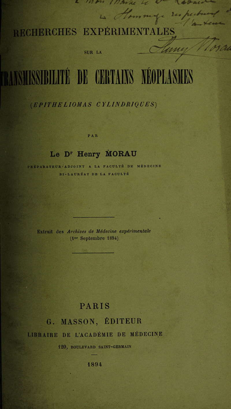 ?■** J^ r recherches expérimentales V L / SUR LA >• r (.EPITHELIOMAS CYLINDRIQUES) PAR Le Dr Henry MORAU PRÉPARATEUR-ADJOINT A LA FACULTÉ DE MÉDECINE BI-LAURÉAT DE LA FACULTÉ Extrait des Archives de Médecine expérimentale (1er Septembre 1894) PARIS , G. MASSON, ÉDITEUR LIBRAIRE DE L’ACADÉMIE DE MÉDECINE ' A ^ • v 120, BOULEVARD SAINT-GERMAIN 1894