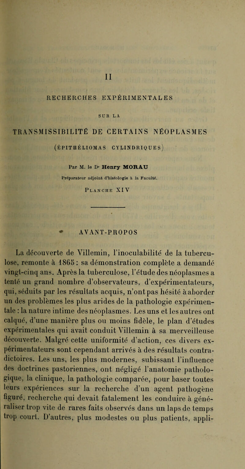 RECHERCHES EXPÉRIMENTALES SUR LA TRANSMISSIBILITÉ DE CERTAINS NÉOPLASMES (ÉPITQÉLIOMAS CYLINDRIQUES) Par M. le Dr Henry MORAU Préparateur adjoint d’histologie à la Faculté. Planche XIV ♦ AYANT-PROPOS La découverte de Villemin, l'inoculabilité de la tubercu¬ lose, remonte à 1865 : sa démonstration complète a demandé vingt-cinq ans. Après la tuberculose, l’étude des néoplasmes a tenté un grand nombre d’observateurs, d’expérimentateurs, qui, séduits par les résultats acquis, n’ont pas hésité à aborder un des problèmes les plus arides de la pathologie expérimen¬ tale : la nature intime des néoplasmes. Les uns et les autres ont calqué, d’une manière plus ou moins fidèle, le plan d’études expérimentales qui avait conduit Villemin à sa merveilleuse découverte. Malgré cette uniformité d’action, ces divers ex¬ périmentateurs sont cependant arrivés à des résultats contra¬ dictoires. Les uns, les plus modernes, subissant l’influence des doctrines pastoriennes, ont négligé l'anatomie patholo¬ gique, la clinique, la pathologie comparée, pour baser toutes leurs expériences sur la recherche d’un agent pathogène figuré, recherche qui devait fatalement les conduire à géné¬ raliser trop vite de rares faits observés dans un laps de temps trop court. D’autres, plus modestes ou plus patients, appli-