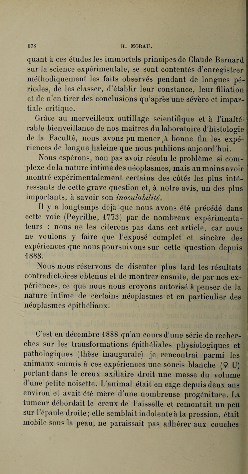quant à ces études les immortels principes de Claude Bernard sur la science expérimentale, se sont contentés d’enregistrer méthodiquement les faits observés pendant de longues pé¬ riodes, de les classer, d’établir leur constance, leur filiation i et de n’en tirer des conclusions qu’après une sévère et impar¬ tiale critique. Grâce au merveilleux outillage scientifique et à l'inalté¬ rable bienveillance de nos maîtres du laboratoire d’histologie de la Faculté, nous avons pu mener bonne fin les expé-! riences de longue baleine que nous publions aujourd’hui. Nous espérons, non pas avoir résolu le problème si com¬ plexe delà nature intime des néoplasmes, mais au moins avoir montré expérimentalement certains des côtés les plus inté¬ ressants de cette grave question et, à notre avis, un des plus importants, à savoir son inoculabilité. Il y a longtemps déjà que nous avons été précédé dans cette voie (Peyrilhe, 1773) par de nombreux expérimenta¬ teurs : nous ne les citerons pas dans cet article, car nous ne voulons y faire que l’exposé complet et sincère des expériences que nous poursuivons sur cette question depuis 1888. Nous nous réservons de discuter plus tard les résultats contradictoires obtenus et de montrer ensuite, de par nos ex¬ périences, ce que nous nous croyons autorisé à penser de la nature intime de certains néoplasmes et en particulier des néoplasmes épithéliaux. C’est en décembre 1888 qu'au cours d’une série de recher¬ ches sur les transformations épithéliales physiologiques et pathologiques (thèse inaugurale) je rencontrai parmi les animaux soumis à ces expériences une souris blanche (9 U) portant dans le creux axillaire droit une masse du volume d une petite noisette. L animal était en cage depuis deux ans environ et avait été mère d’une nombreuse progéniture. La tumeur débordait le creux de l’aisselle et remontait un peu sur 1 épaule droite; elle semblait indolente à la pression, était mobile sous la peau, ne paraissait pas adhérer aux couches