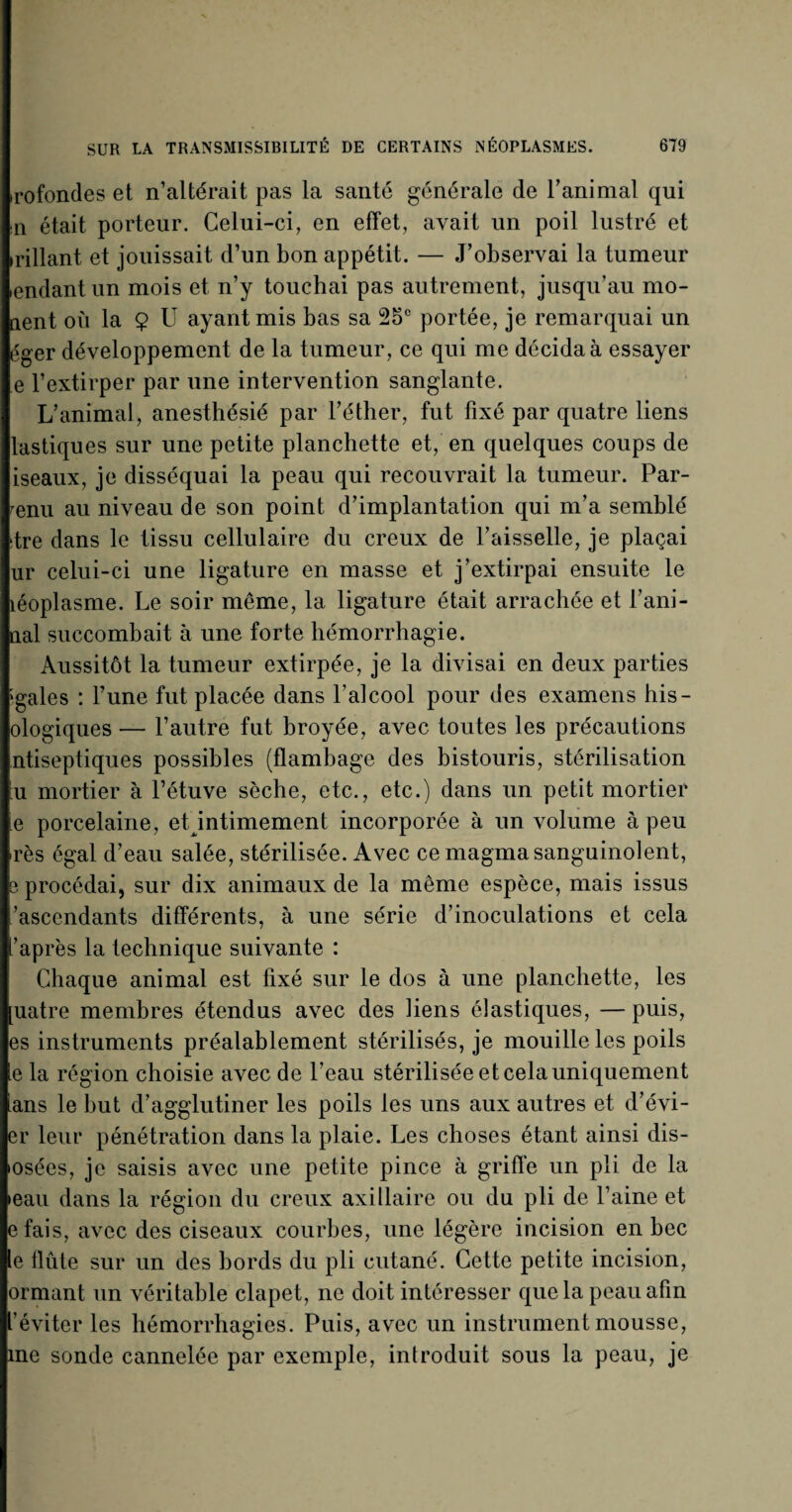 irofondes et n’altérait pas la santé générale de l’animal qui n était porteur. Celui-ci, en effet, avait un poil lustré et irillant et jouissait d’un bon appétit. — J’observai la tumeur endantun mois et n’y touchai pas autrement, jusqu’au mo¬ ment où la $ U ayant mis bas sa 2oc portée, je remarquai un éger développement de la tumeur, ce qui me décida à essayer e l’extirper par une intervention sanglante. L’animal, anesthésié par l’éther, fut fixé par quatre liens lastiques sur une petite planchette et, en quelques coups de iseaux, je disséquai la peau qui recouvrait la tumeur. Par¬ venu au niveau de son point d’implantation qui m’a semblé dre dans le tissu cellulaire du creux de l’aisselle, je plaçai ur celui-ci une ligature en masse et j’extirpai ensuite le îéoplasme. Le soir même, la ligature était arrachée et l’ani- nal succombait à une forte hémorrhagie. Aussitôt la tumeur extirpée, je la divisai en deux parties ;gales : l’une fut placée dans l’alcool pour des examens his- ologiques — l’autre fut broyée, avec toutes les précautions ntiseptiques possibles (flambage des bistouris, stérilisation u mortier à l’étuve sèche, etc., etc.) dans un petit mortier e porcelaine, etdntimement incorporée à un volume à peu >rès égal d’eau salée, stérilisée. Avec ce magma sanguinolent, s procédai, sur dix animaux de la même espèce, mais issus ’ascendants différents, à une série d’inoculations et cela l’après la technique suivante : Chaque animal est fixé sur le dos à une planchette, les [uatre membres étendus avec des liens élastiques, — puis, es instruments préalablement stérilisés, je mouille les poils le la région choisie avec de l’eau stérilisée et cela uniquement lans le but d’agglutiner les poils les uns aux autres et d’évi¬ er leur pénétration dans la plaie. Les choses étant ainsi dis- tosées, je saisis avec une petite pince à griffe un pli de la •eau dans la région du creux axillaire ou du pli de l’aine et efais, avec des ciseaux courbes, une légère incision en bec le flûte sur un des bords du pli cutané. Cette petite incision, ormant un véritable clapet, ne doit intéresser que la peau afin l’éviter les hémorrhagies. Puis, avec un instrument mousse, me sonde cannelée par exemple, introduit sous la peau, je