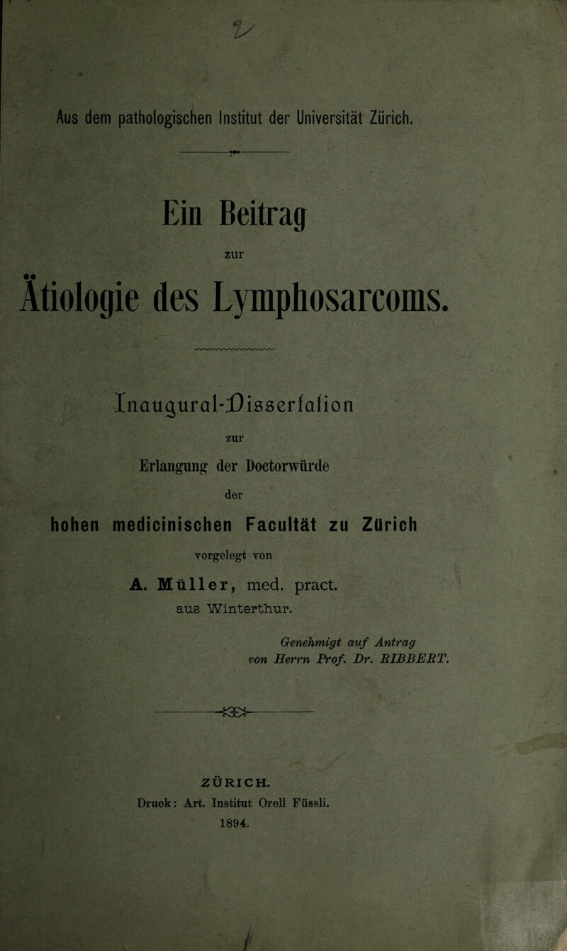 Ein Beitrag zur Ätiologie des Lymphosarcoms. Inaugural-Disseriafion zur Erlangung der Doctorwiirde der hohen medicinischen Facultät zu Zürich yorgelegt von A. M üller, med. pract. aus Winterthur. Genehmigt auf Antrag von Herrn Prof. Dr. RIBBERT. ZÜRICH. Druck: Art. Institut Orell Füssli. 1894.