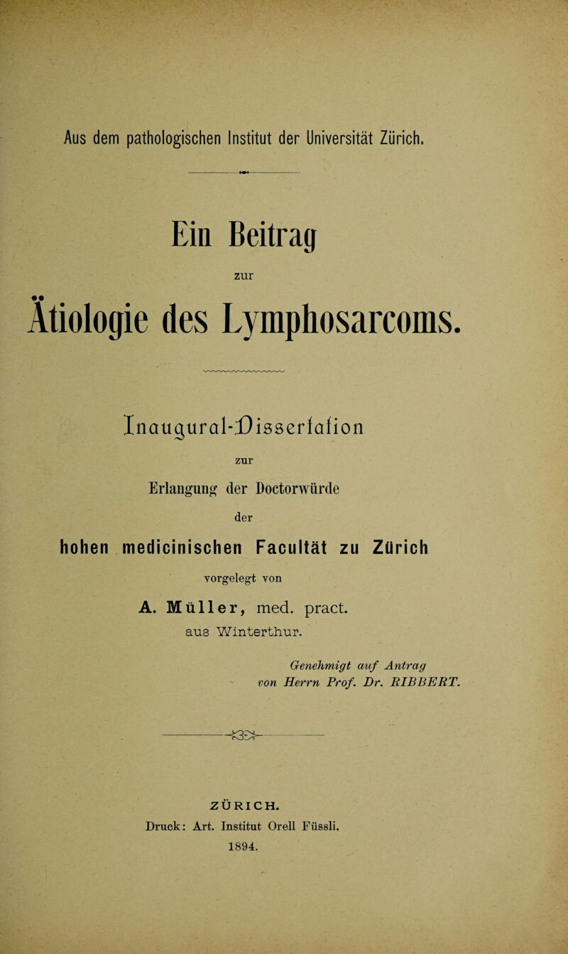 Ein Beitrag zur Ätiologie des Lymphosarcoms. Inaugural-Disseriafion Erlangung der Doctorwürde der hohen medicinischen Facultät zu Zürich yorgelegt von A. M üller, med. pract. aus Winterthur. Genehmigt auf Antrag von Herrn Prof. Dr. BIBBERT. -£3E> ZÜRICH. Druck: Art. Institut Orell Füssli. 1894.