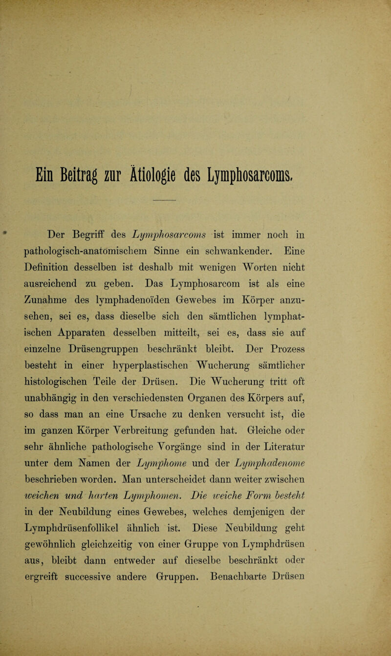 Ein Beitrag zur Ätiologie des Lymphosarcoms. Der Begriff des Lymphosarcoms ist immer noch in pathologisch-anatomischem Sinne ein schwankender. Eine Definition desselben ist deshalb mit wenigen Worten nicht ausreichend zu geben. Das Lymphosarcom ist als eine Zunahme des lymphadenoi'den Gewebes im Körper anzu¬ sehen, sei es, dass dieselbe sich den sämtlichen lymphat¬ ischen Apparaten desselben mitteilt, sei es, dass sie auf einzelne Drüsengruppen beschränkt bleibt. Der Prozess besteht in einer hyperplastischen Wucherung sämtlicher histologischen Teile der Drüsen. Die Wucherung tritt oft unabhängig in den verschiedensten Organen des Körpers auf, so dass man an eine Ursache zu denken versucht ist, die im ganzen Körper Verbreitung gefunden hat. Gleiche oder sehr ähnliche pathologische Vorgänge sind in der Literatur unter dem Kamen der Lymphome und der Lymphaäenome beschrieben worden. Man unterscheidet dann weiter zwischen weichen und harten Lymphomen. Die weiche Form besteht in der Neubildung eines Gewebes, welches demjenigen der Lymphdrüsenfollikel ähnlich ist. Diese Neubildung geht gewöhnlich gleichzeitig von einer Gruppe von Lymphdrüsen aus, bleibt dann entweder auf dieselbe beschränkt oder ergreift successive andere Gruppen. Benachbarte Drüsen