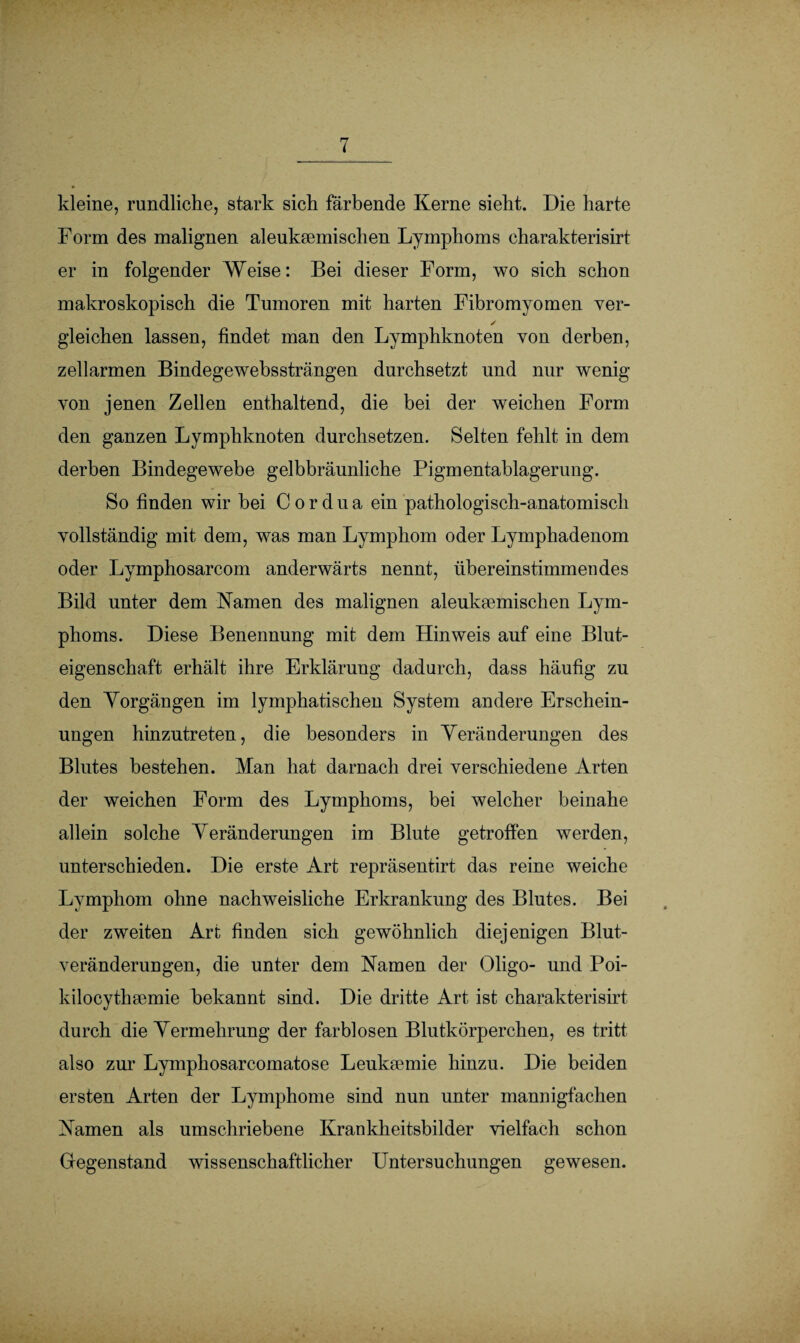 kleine, rundliche, stark sich färbende Kerne sieht. Die harte Form des malignen aleuksemischen Lymphoms charakterisirt er in folgender Weise: Bei dieser Form, wo sich schon makroskopisch die Tumoren mit harten Fibromyomen ver- ✓ gleichen lassen, findet man den Lymphknoten von derben, zellarmen Bindegewebssträngen durchsetzt und nur wenig von jenen Zellen enthaltend, die bei der weichen Form den ganzen Lymphknoten durchsetzen. Selten fehlt in dem derben Bindegewebe gelbbräunliche Pigmentablagerung. So finden wir bei Cordua ein pathologisch-anatomisch vollständig mit dem, was man Lymphom oder Lymphadenom oder Lymphosarcom anderwärts nennt, übereinstimmendes Bild unter dem Kamen des malignen aleuksemischen Lym¬ phoms. Diese Benennung mit dem Hinweis auf eine Blut¬ eigenschaft erhält ihre Erklärung dadurch, dass häufig zu den Yorgängen im lymphatischen System andere Erschein¬ ungen hinzutreten, die besonders in Veränderungen des Blutes bestehen. Man hat darnach drei verschiedene Arten der weichen Form des Lymphoms, bei welcher beinahe allein solche Veränderungen im Blute getroffen werden, unterschieden. Die erste Art repräsentirt das reine weiche Lymphom ohne nachweisliche Erkrankung des Blutes. Bei der zweiten Art finden sich gewöhnlich diejenigen Blut¬ veränderungen, die unter dem Kamen der Oligo- und Poi- kilocythsemie bekannt sind. Die dritte Art ist charakterisirt durch die Vermehrung der farblosen Blutkörperchen, es tritt also zur Lymphosarcomatose Lenksemie hinzu. Die beiden ersten Arten der Lymphome sind nun unter mannigfachen Kamen als umschriebene Krankheitsbilder vielfach schon Gegenstand wissenschaftlicher Untersuchungen gewesen.