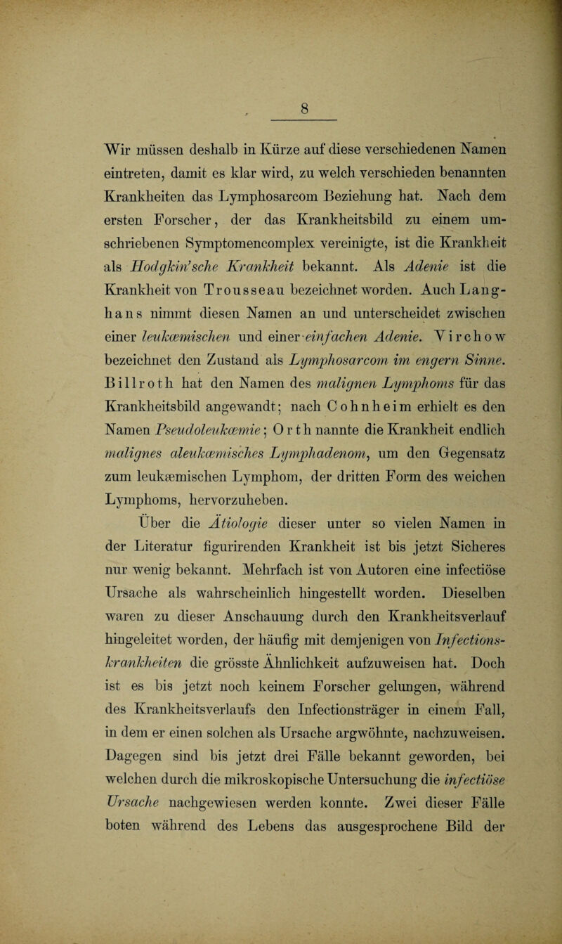 Wir müssen deshalb in Kürze auf diese verschiedenen Namen eintreten, damit es klar wird, zu welch verschieden benannten Krankheiten das Lymphosarcom Beziehung hat. Nach dem ersten Forscher, der das Krankheitsbild zu einem um¬ schriebenen Symptomencomplex vereinigte, ist die Krankheit als Hodgkin’sehe Krankheit bekannt. Als Adenie ist die Krankheit von Trousseau bezeichnet worden. AuchLang- h a n s nimmt diesen Namen an und unterscheidet zwischen einer leukcemischen und einer einfachen Adenie. Virchow bezeichnet den Zustand als Lymphosarcom im engem Sinne. B i 11 r o t h hat den Namen des malignen Lymphoms für das Krankheitsbild angewandt; nach Cohnheim erhielt es den Namen Pseudoleukcemie; Orth nannte die Krankheit endlich malignes aleukcemisches Lymphadenom, um den Gegensatz zum leuksemischen Lymphom, der dritten Form des weichen Lymphoms, hervorzuheben. über die Ätiologie dieser unter so vielen Namen in der Literatur figurirenden Krankheit ist bis jetzt Sicheres nur wenig bekannt. Mehrfach ist von Autoren eine infectiöse Ursache als wahrscheinlich hingestellt worden. Dieselben waren zu dieser Anschauung durch den Krankheitsverlauf hingeleitet worden, der häufig mit demjenigen von Infections- krankheiten die grösste Ähnlichkeit aufzuweisen hat. Doch ist es bis jetzt noch keinem Forscher gelungen, während des Krankheitsverlaufs den Infectionsträger in einem Fall, in dem er einen solchen als Ursache argwöhnte, nachzuweisen. Dagegen sind bis jetzt drei Fälle bekannt geworden, bei welchen durch die mikroskopische Untersuchung die infectiöse Ursache nachgewiesen werden konnte. Zwei dieser Fälle boten während des Lebens das ausgesprochene Bild der