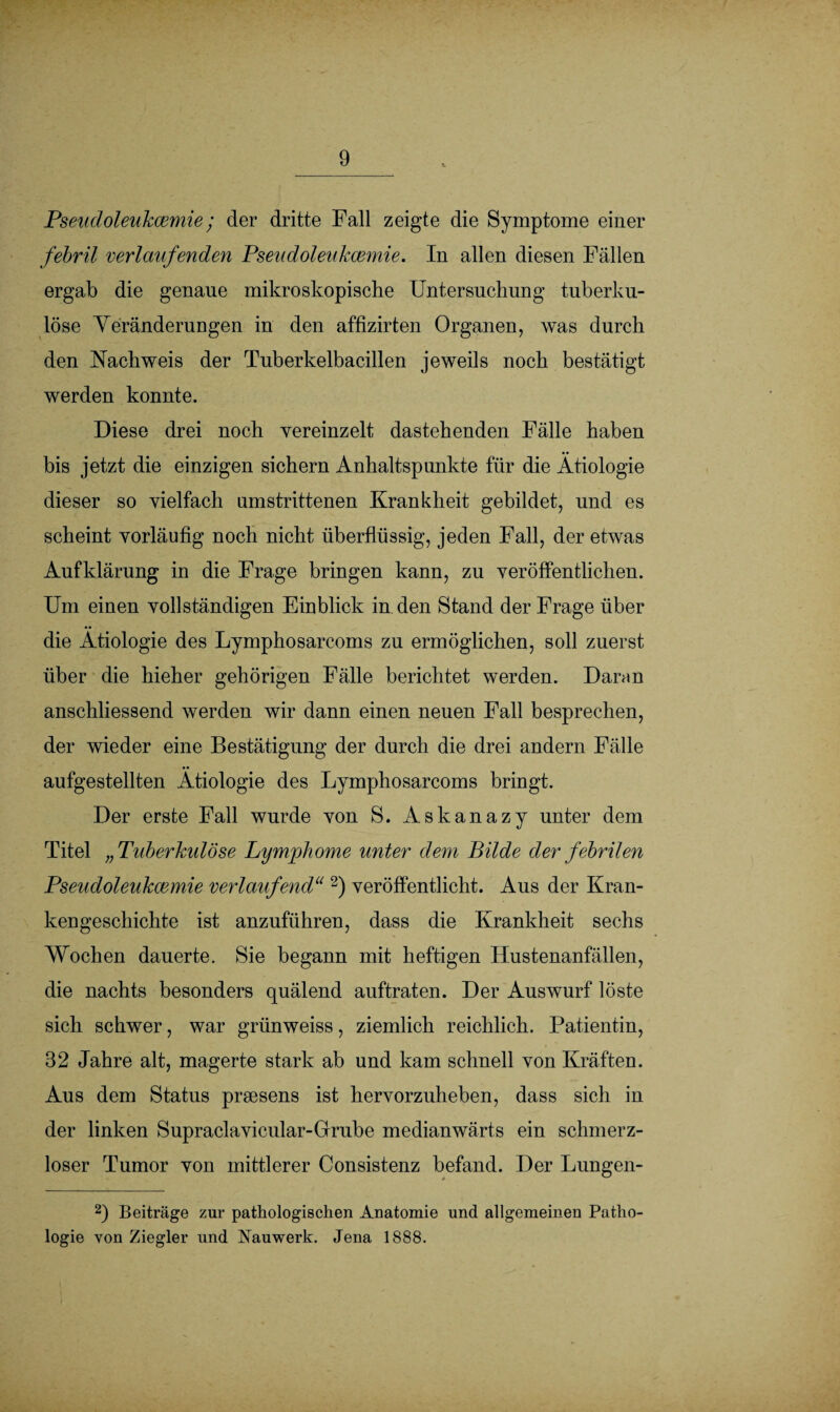 Pseudoleukcemie; der dritte Fall zeigte die Symptome einer febril verlaufenden Pseudoleukcemie. In allen diesen Fällen ergab die genaue mikroskopische Untersuchung tuberku¬ löse Veränderungen in den affizirten Organen, was durch den Nachweis der Tuberkelbacillen jeweils noch bestätigt werden konnte. Diese drei noch vereinzelt dastehenden Fälle haben bis jetzt die einzigen sichern Anhaltspunkte für die Ätiologie dieser so vielfach umstrittenen Krankheit gebildet, und es scheint vorläufig noch nicht überflüssig, jeden Fall, der etwas Aufklärung in die Frage bringen kann, zu veröffentlichen. Um einen vollständigen Einblick in den Stand der Frage über die Ätiologie des Lymphosarcoms zu ermöglichen, soll zuerst über die hieher gehörigen Fälle berichtet werden. Daran anschliessend werden wir dann einen neuen Fall besprechen, der wieder eine Bestätigung der durch die drei andern Fälle aufgestellten Ätiologie des Lymphosarcoms bringt. Der erste Fall wurde von S. Askanazy unter dem Titel „Tuberkulöse Lymphome unter dem Bilde der febrilen Pseudoleukcemie verlaufend“ 2) veröffentlicht. Aus der Kran¬ kengeschichte ist anzuführen, dass die Krankheit sechs Wochen dauerte. Sie begann mit heftigen Hustenanfällen, die nachts besonders quälend auftraten. Der Auswurf löste sich schwer, war grünweiss, ziemlich reichlich. Patientin, 32 Jahre alt, magerte stark ab und kam schnell von Kräften. Aus dem Status praesens ist hervorzuheben, dass sich in der linken Supraclavicular-Grrube medianwärts ein schmerz¬ loser Tumor von mittlerer Consistenz befand. Der Lungen- 2) Beiträge zur pathologischen Anatomie und allgemeinen Patho¬ logie von Ziegler und INauwerk. Jena 1888.