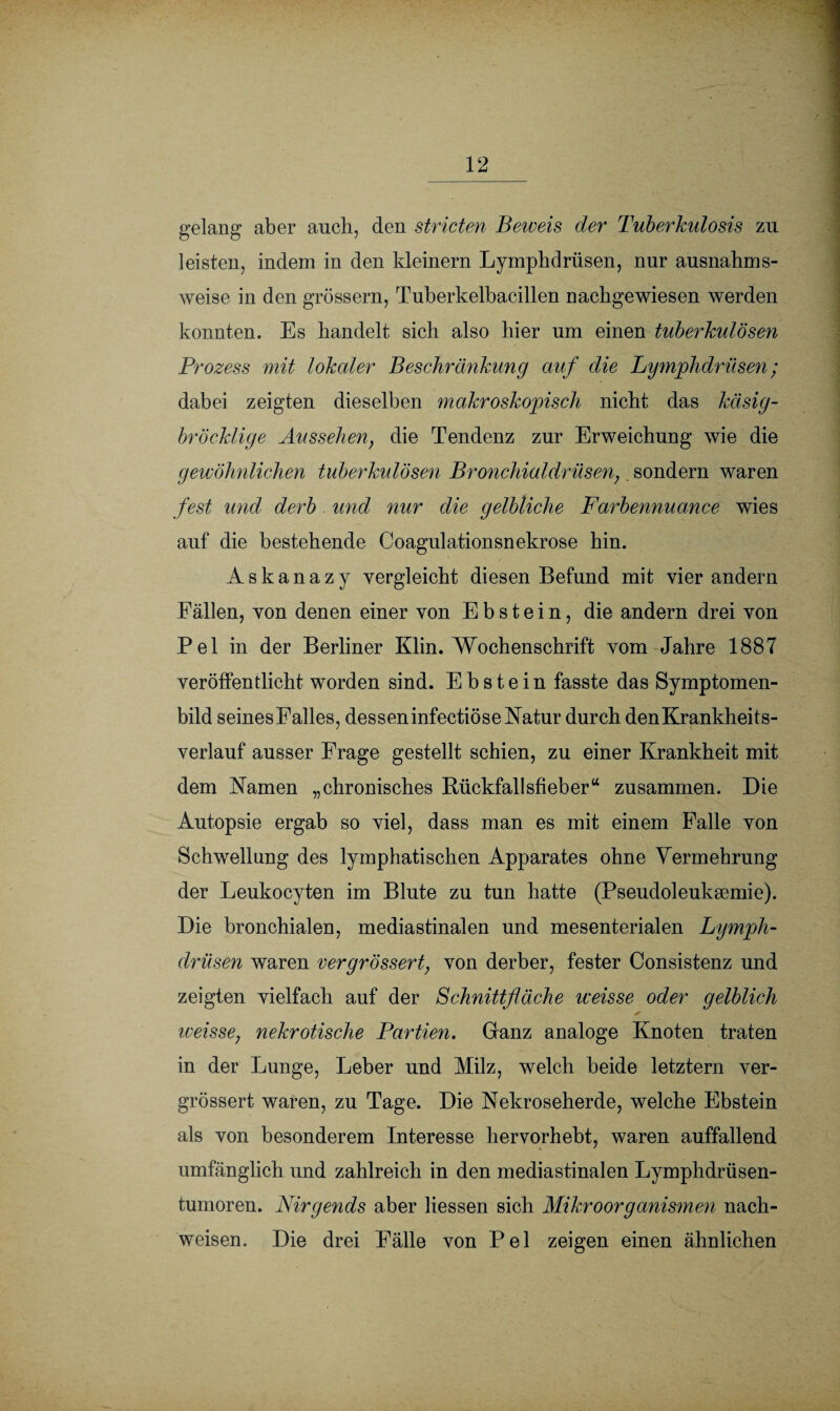 gelang aber auch, den stricten Beweis der Tuberkulosis zu leisten, indem in den kleinern Lymphdrüsen, nur ausnahms¬ weise in den grossem, Tuberkelbacillen nachgewiesen werden konnten. Es handelt sich also hier um einen tuberkulösen Prozess mit lokaler Beschränkung auf die Lymphdrüsen; dabei zeigten dieselben makroskopisch nicht das käsig- bröcklige Aussehen, die Tendenz zur Erweichung wie die gewöhnlichen tuberkulösen Bronchialdrüsen,. sondern waren fest und derb und nur die gelbliche Farbennuance wies auf die bestehende Coagulationsnekrose hin. Askanazy vergleicht diesen Befund mit vier andern Fällen, von denen einer von Ebstein, die andern drei von Pel in der Berliner Klin. Wochenschrift vom Jahre 1887 veröffentlicht worden sind. Ebstein fasste das Symptomen- bild seinesFalles, dessen infectiöse Natur durch den Krankheits¬ verlauf ausser Frage gestellt schien, zu einer Krankheit mit dem Namen „chronisches Rückfallsfieber“ zusammen. Die Autopsie ergab so viel, dass man es mit einem Palle von Schwellung des lymphatischen Apparates ohne Vermehrung der Leukocyten im Blute zu tun hatte (Pseudoleuksemie). Die bronchialen, mediastinalen und mesenterialen Lymph¬ drüsen waren vergrössert, von derber, fester Consistenz und zeigten vielfach auf der Schnittfläche iceisse oder gelblich iveisse, nekrotische Partien. Ganz analoge Knoten traten in der Lunge, Leber und Milz, welch beide letztem ver¬ grössert waren, zu Tage. Die Nekroseherde, welche Ebstein als von besonderem Interesse hervorhebt, waren auffallend umfänglich und zahlreich in den mediastinalen Lymphdrüsen- tumoren. Nirgends aber Hessen sich Mikroorganismen nach- weisen. Die drei Fälle von Pel zeigen einen ähnlichen