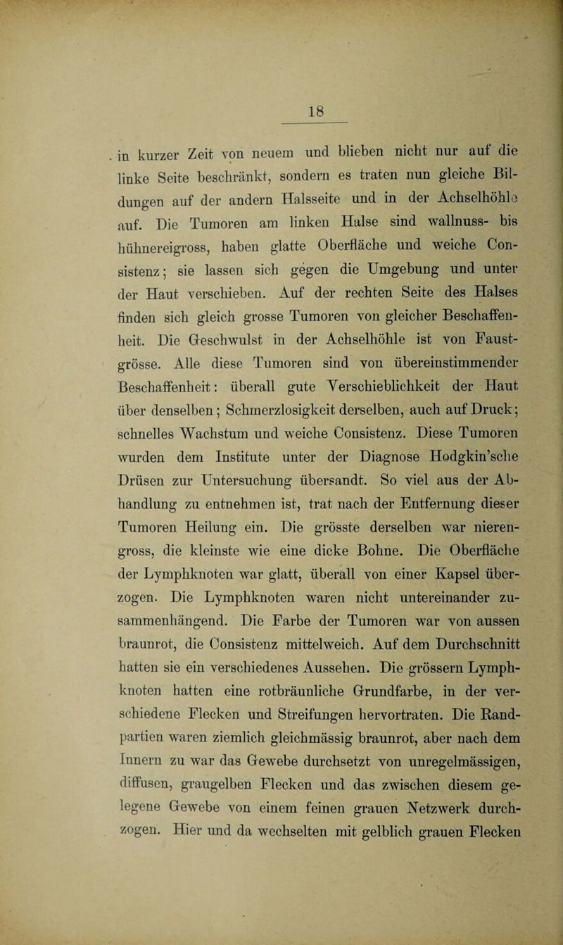 in kurzer Zeit von neuem und blieben nicht nur auf die linke Seite beschränkt, sondern es traten nun gleiche Bil¬ dungen auf der andern Halsseite und in der Achselhöhle auf. Hie Tumoren am linken Halse sind wallnuss- bis hühnereigross, haben glatte Oberfläche und weiche Con- sistenz; sie lassen sich gegen die Umgebung und unter der Haut verschieben. Auf der rechten Seite des Halses finden sich gleich grosse Tumoren von gleicher Beschaffen¬ heit. Hie Geschwulst in der Achselhöhle ist von Faust¬ grösse. Alle diese Tumoren sind von übereinstimmender Beschaffenheit: überall gute Yerschieblichkeit der Haut über denselben; Schmerzlosigkeit derselben, auch auf Bruck; schnelles Wachstum und weiche Oonsistenz. Biese Tumoren wurden dem Institute unter der Hiagnose Hodgkin’sche Brüsen zur Untersuchung übersandt. So viel aus der Ab¬ handlung zu entnehmen ist, trat nach der Entfernung dieser Tumoren Heilung ein. Bie grösste derselben war nieren¬ gross, die kleinste wie eine dicke Bohne. Bie Oberfläche der Lymphknoten war glatt, überall von einer Kapsel über¬ zogen. Bie Lymphknoten waren nicht untereinander zu¬ sammenhängend. Bie Farbe der Tumoren war von aussen braunrot, die Oonsistenz mittelweich. Auf dem Burchschnitt hatten sie ein verschiedenes Aussehen. Bie grossem Lymph¬ knoten hatten eine rotbräunliche Grundfarbe, in der ver¬ schiedene Flecken und Streifungen hervortraten. Bie Band¬ partien waren ziemlich gleichmässig braunrot, aber nach dem Innern zu war das Gewebe durchsetzt von unregelmässigen, diffusen, graugelben Flecken und das zwischen diesem ge¬ legene Gewebe von einem feinen grauen Netzwerk durch¬ zogen. Hier und da wechselten mit gelblich grauen Flecken