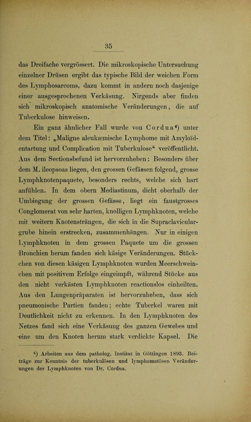 das Dreifache vergrössert. Die mikroskopische Untersuchung einzelner Drüsen ergibt das typische Bild der weichen Form des Lymphosarcoms, dazu kommt in andern noch dasjenige einer ausgesprochenen Yerkäsung. Nirgends aber finden * sich mikroskopisch anatomische Veränderungen, die auf Tuberkulose hinweisen. Ein ganz ähnlicher Fall wurde von Cordua4) unter dem Titel: „Maligne aleuksemische Lymphome mit Amyloid¬ entartung und Complication mit Tuberkulose“ veröffentlicht. Aus dem Sectionsbefund ist hervorzuheben: Besonders über dem M. ileopsoas liegen, den grossen Gfefässen folgend, grosse Lymphknotenpaquete, besonders rechts, welche sich hart anfühlen. In dem obern Mediastinum, dicht oberhalb der Umbiegung der grossen Gefässe, liegt ein faustgrosses Conglomerat von sehr harten, knolligen Lymphknoten, welche mit weitern Knotensträngen, die sich in die Supraclavicular- grube hinein erstrecken, Zusammenhängen. Nur in einigen Lymphknoten in dem grossen Paquete um die grossen Bronchien herum fanden sich käsige Veränderungen. Stück¬ chen von diesen käsigen Lymphknoten wurden Meerschwein¬ chen mit positivem Erfolge eingeimpft, während Stücke aus den nicht verkästen Lymphknoten reactionslos einheilten. Aus den Lungenpräparaten ist hervorzuheben, dass sich pneumonische Partien fanden; echte Tuberkel waren mit Deutlichkeit nicht zu erkennen. In den Lymphknoten des Netzes fand sich eine Verkäsung des ganzen Gewebes und -eine um den Knoten herum stark verdickte Kapsel. Die 4) Arbeiten aus dem patholog. Institut in Göttingen 1893. Bei¬ träge zur Kenntnis der tuberkulösen und lymphomatösen Veränder¬ ungen der Lymphknoten von Dr. Cordua.