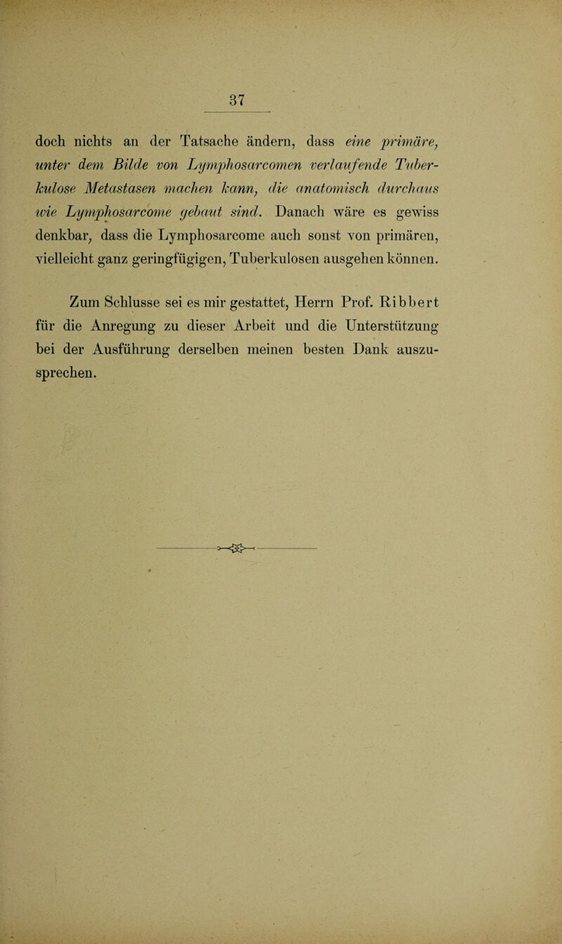 doch nichts an der Tatsache ändern, dass eine primäre, unter dem Bilde von Lymphosarcomen verlaufende Tuber¬ kulose Metastasen machen kann; die anatomisch durchaus wie Lymphosarcome gebaut sind. Danach wäre es gewiss denkbar, dass die Lymphosarcome auch sonst von primären, vielleicht ganz geringfügigen, Tuberkulosen ausgehen können. Zum Schlüsse sei es mir gestattet, Herrn Prof. Ribbert für die Anregung zu dieser Arbeit und die Unterstützung bei der Ausführung derselben meinen besten Dank auszu¬ sprechen.