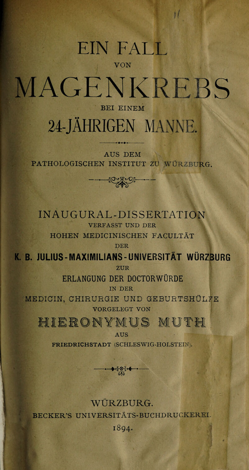 11 EIN FALL VON MAGENKREBS BEI EINEM 24-JÄHRIGEN MANNE. AUS DEM PATHOLOGISCHEN INSTITUT ZU WÜRZBURG. INAUGURAL-DISSERTATION VERFASST UND DER HOHEN MEDICINISCHEN FACULTÄT DER K. B. JULIUS-MAXIMILIANS-UNIVERSITÄT WÜRZBURG ZUR ERLANGUNG DER DOCTORWÜRDE IN DER MEDICIN, CHIRURGIE UND GEBURTSHÜL^E VORGELEGT VON AUS FRIEDRICHSTADT (SCHLESWIG-HOLSTEIN). WÜRZBURG. BECKER’S UNIVERSITÄTS-BUCHDRUCKEREI. 1894. t