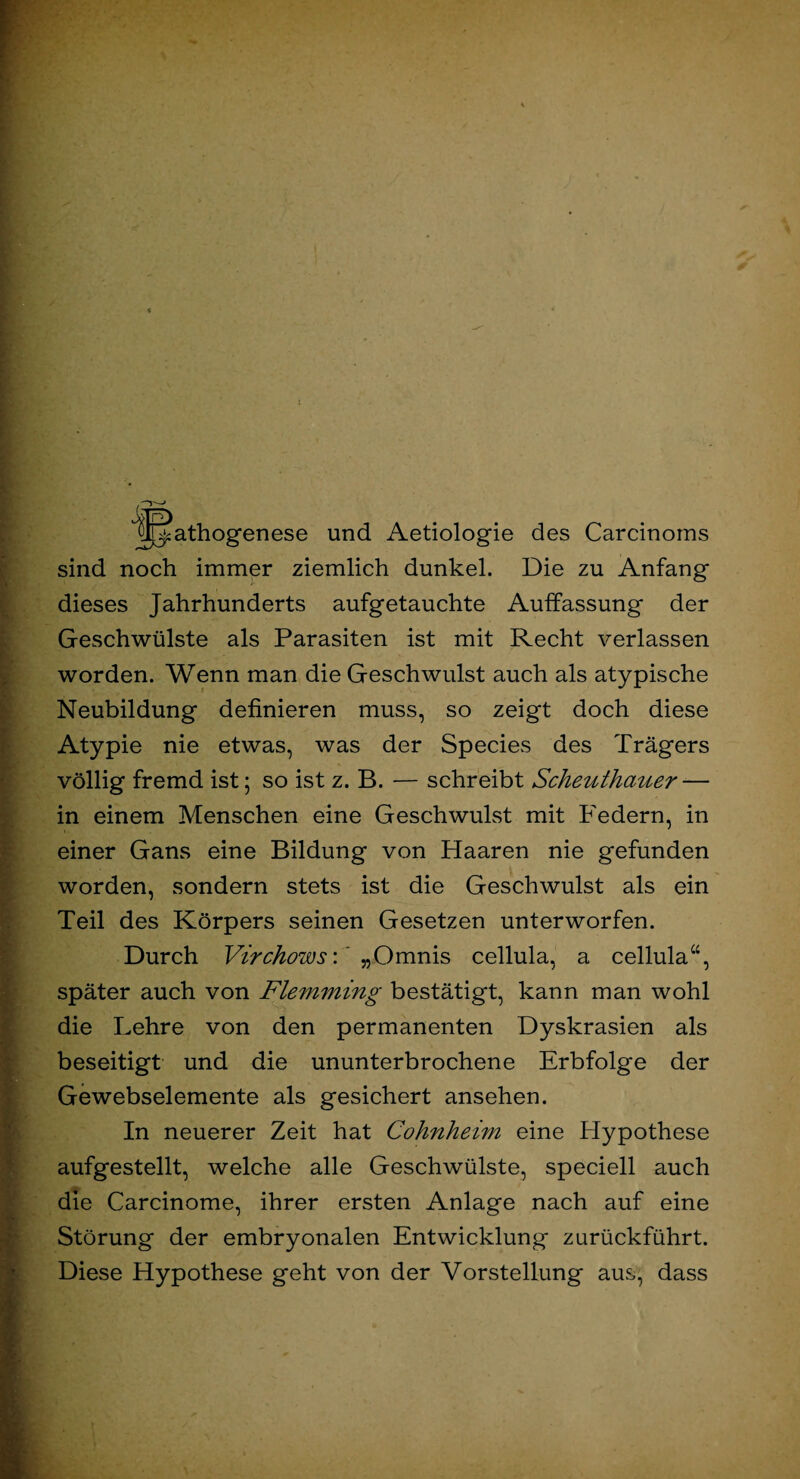 JIT^athogenese und Aetiologie des Carcinoms sind noch immer ziemlich dunkel. Die zu Anfang dieses Jahrhunderts aufgetauchte Auffassung der Geschwülste als Parasiten ist mit Recht verlassen worden. Wenn man die Geschwulst auch als atypische Neubildung definieren muss, so zeigt doch diese Atypie nie etwas, was der Species des Trägers völlig fremd ist; so ist z. B. — schreibt Scheuthauer — in einem Menschen eine Geschwulst mit Federn, in einer Gans eine Bildung von Haaren nie gefunden worden, sondern stets ist die Geschwulst als ein Teil des Körpers seinen Gesetzen unterworfen. Durch Virchows\ „Omnis cellula, a cellula“, später auch von Flemming bestätigt, kann man wohl die Lehre von den permanenten Dyskrasien als beseitigt und die ununterbrochene Erbfolge der Gewebselemente als gesichert ansehen. In neuerer Zeit hat Cohnheim eine Hypothese aufgestellt, welche alle Geschwülste, speciell auch die Carcinome, ihrer ersten Anlage nach auf eine Störung der embryonalen Entwicklung zurückführt. Diese Hypothese geht von der Vorstellung aus, dass