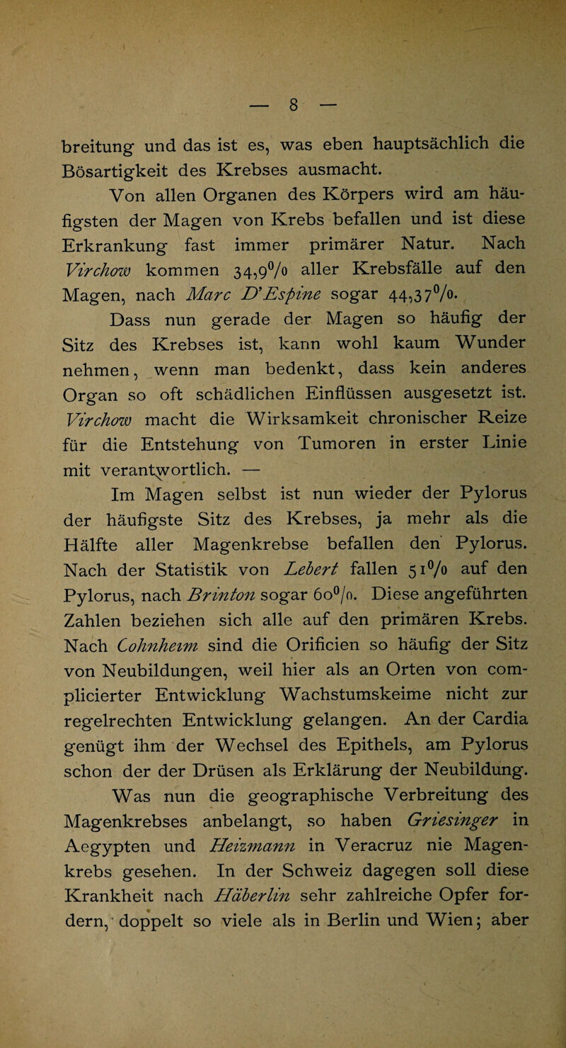 breitung und das ist es, was eben hauptsächlich die Bösartigkeit des Krebses ausmacht. Von allen Organen des Körpers wird am häu¬ figsten der Magen von Krebs befallen und ist diese Erkrankung fast immer primärer Natur. Nach Virchow kommen 34,9% aller Krebsfälle auf den Magen, nach Marc D*Espine sogar 44,37%. Dass nun gerade der Magen so häufig der Sitz des Krebses ist, kann wohl kaum Wunder nehmen, wenn man bedenkt, dass kein anderes Organ so oft schädlichen Einflüssen ausgesetzt ist. Virchow macht die Wirksamkeit chronischer Reize für die Entstehung von Tumoren in erster Linie mit verantwortlich. — Im Magen selbst ist nun wieder der Pylorus der häufigste Sitz des Krebses, ja mehr als die Hälfte aller Magenkrebse befallen den Pylorus. Nach der Statistik von Lebert fallen 51% auf den Pylorus, nach Brinton sogar 6o°/o. Diese angeführten Zahlen beziehen sich alle auf den primären Krebs. Nach Cohnheim sind die Orificien so häufig der Sitz von Neubildungen, weil hier als an Orten von com- plicierter Entwicklung Wachstumskeime nicht zur regelrechten Entwicklung gelangen. An der Cardia genügt ihm der Wechsel des Epithels, am Pylorus schon der der Drüsen als Erklärung der Neubildung. Was nun die geographische Verbreitung des Magenkrebses anbelangt, so haben Griesinger in Aegypten und Heizmann in Veracruz nie Magen¬ krebs gesehen. In der Schweiz dagegen soll diese Krankheit nach Häberlin sehr zahlreiche Opfer for¬ dern, doppelt so viele als in Berlin und Wien; aber