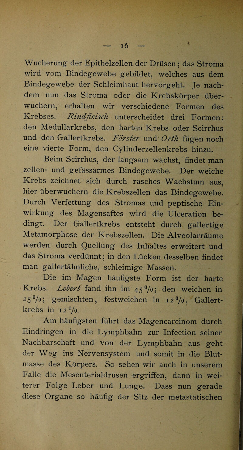 t Wucherung der Epithelzellen der Drüsen; das Stroma wird vom Bindegewebe gebildet, welches aus dem Bindegewebe der Schleimhaut hervorgeht. Je nach¬ dem nun das Stroma oder die Krebskörper über¬ wuchern, erhalten wir verschiedene Formen des Krebses. Rindfleisch unterscheidet drei Formen: den Medullarkrebs, den harten Krebs oder Scirrhus und den Gallertkrebs. Förster und Orth fügen noch eine vierte Form, den Cylinderzellenkrebs hinzu. Beim Scirrhus, der langsam wächst, findet man zellen- und gefässarmes Bindegewebe. Der weiche Krebs zeichnet sich durch rasches Wachstum aus, hier überwuchern die Krebszellen das Bindegewebe. Durch Verfettung des Stromas und peptische Ein¬ wirkung des Magensaftes wird die Ulceration be¬ dingt. Der Gallertkrebs entsteht durch gallertige Metamorphose der Krebszellen. Die Alveolarräume werden durch Quellung des Inhaltes erweitert und das Stroma verdünnt; in den Lücken desselben findet man gallertähnliche, schleimige Massen. Die im Magen häufigste Form ist der harte Krebs. Lebert fand ihn im 45 °/o; den weichen in 25%; gemischten, festweichen in 12%, Gallert¬ krebs in 12%. Am häufigsten führt das Magencarcinom durch Eindringen in die Lymphbahn zur Infection seiner Nachbarschaft und von der Lymphbahn aus geht der Weg ins Nervensystem und somit in die Blut¬ masse des Körpers. So sehen wir auch in unserem Palle die Mesenterialdrüsen ergriffen, dann in wei¬ terer Folge Leber und Lunge. Dass nun gerade diese Organe so häufig der Sitz der metastatischen