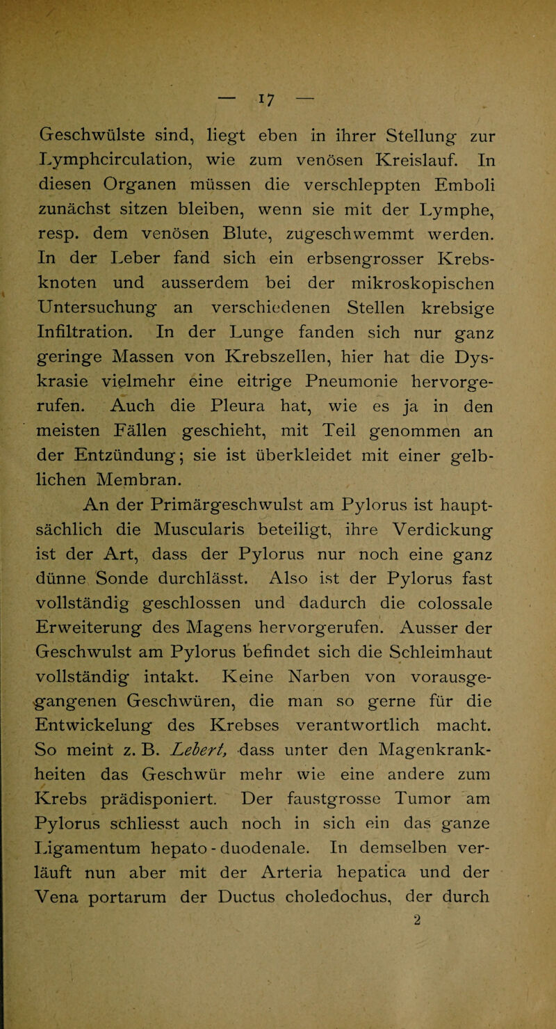 Geschwülste sind, liegt eben in ihrer Stellung zur Lymphcirculation, wie zum venösen Kreislauf. In diesen Organen müssen die verschleppten Emboli zunächst sitzen bleiben, wenn sie mit der Lymphe, resp. dem venösen Blute, zugeschwemmt werden. In der Leber fand sich ein erbsengrosser Krebs¬ knoten und ausserdem bei der mikroskopischen Untersuchung an verschiedenen Stellen krebsige Infiltration. In der Lunge fanden sich nur ganz geringe Massen von Krebszellen, hier hat die Dys- krasie vielmehr eine eitrige Pneumonie hervorge¬ rufen. Auch die Pleura hat, wie es ja in den meisten Fällen geschieht, mit Teil genommen an der Entzündung; sie ist überkleidet mit einer gelb¬ lichen Membran. An der Primärgeschwulst am Pylorus ist haupt¬ sächlich die Muscularis beteiligt, ihre Verdickung ist der Art, dass der Pylorus nur noch eine ganz dünne Sonde durchlässt. Also ist der Pylorus fast vollständig geschlossen und dadurch die colossale Erweiterung des Magens hervorgerufen. Ausser der Geschwulst am Pylorus befindet sich die Schleimhaut vollständig intakt. Keine Narben von vorausge- g’angenen Geschwüren, die man so gerne für die Entwickelung des Krebses verantwortlich macht. So meint z. B. Lebert, dass unter den Magenkrank¬ heiten das Geschwür mehr wie eine andere zum Krebs prädisponiert. Der faustgrosse Tumor am Pylorus schliesst auch noch in sich ein das ganze Ligamentum hepato - duodenale. In demselben ver¬ läuft nun aber mit der Arteria hepatica und der Vena portarum der Ductus choledochus, der durch 2