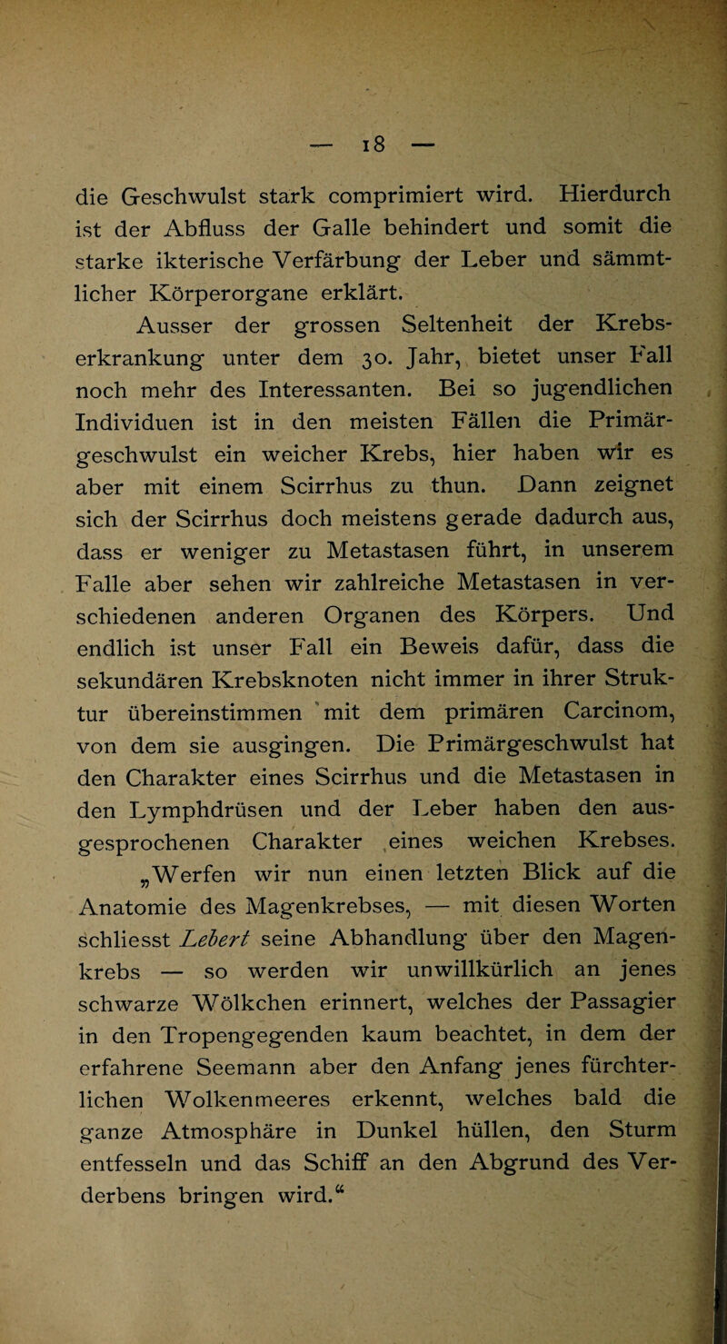 die Geschwulst stark comprimiert wird. Hierdurch ist der Abfluss der Galle behindert und somit die starke ikterische Verfärbung der Leber und sämmt- licher Körperorgane erklärt. Ausser der grossen Seltenheit der Krebs¬ erkrankung unter dem 30. Jahr, bietet unser hall noch mehr des Interessanten. Bei so jugendlichen Individuen ist in den meisten Fällen die Primär¬ geschwulst ein weicher Krebs, hier haben wir es aber mit einem Scirrhus zu thun. Dann zeignet sich der Scirrhus doch meistens gerade dadurch aus, dass er weniger zu Metastasen führt, in unserem Falle aber sehen wir zahlreiche Metastasen in ver¬ schiedenen anderen Organen des Körpers. Und endlich ist unser Fall ein Beweis dafür, dass die sekundären Krebsknoten nicht immer in ihrer Struk¬ tur übereinstimmen mit dem primären Carcinom, von dem sie ausgingen. Die Primärgeschwulst hat den Charakter eines Scirrhus und die Metastasen in den Lymphdrüsen und der Leber haben den aus¬ gesprochenen Charakter eines weichen Krebses. „Werfen wir nun einen letzten Blick auf die Anatomie des Magenkrebses, — mit diesen Worten schliesst Lebert seine Abhandlung über den Magen¬ krebs — so werden wir unwillkürlich an jenes schwarze Wölkchen erinnert, welches der Passagier in den Tropengegenden kaum beachtet, in dem der erfahrene Seemann aber den Anfang jenes fürchter¬ lichen Wolkenmeeres erkennt, welches bald die ganze Atmosphäre in Dunkel hüllen, den Sturm entfesseln und das Schiff an den Abgrund des Ver¬ derbens bringen wird.“