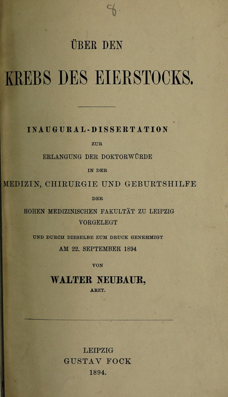 UBEK DEN KREBS DES EIERSTOCKS. IN AUGUR AL-DISSERTATION ZUR ERLANGUNG DER DOKTORWÜRDE IN DER MEDIZIN, CHIRURGIE UND GEBURTSHILFE DER HOHEN MEDIZINISCHEN FAKULTÄT ZU LEIPZIG VORGELEGT UND DURCH DIESELBE ZUM DRUCK GENEHMIGT AM 22. SEPTEMBER 1894 YON WALTER NEUBAUR, ARZT. LEIPZIG GUSTAV FOCK 1894.