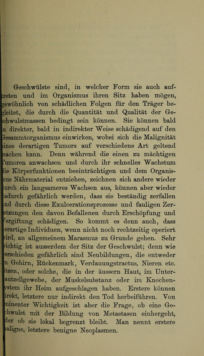 Geschwülste sind, in welcher Form sie auch auf- reten und im Organismus ihren Sitz haben mögen, rewöhnlich von schädlichen Folgen für den Träger be¬ gleitet, die durch die Quantität und Qualität der Ge- ichwulstmassen bedingt sein können. Sie können bald n direkter, bald in indirekter Weise schädigend auf den xesammtorganismus einwirken, wobei sich die Malignität iines derartigen Tumors auf verschiedene Art geltend nachen kann. Denn während die einen zu mächtigen Cumoren anwachsen und durch ihr schnelles Wachstum lie Körperfunktionen beeinträchtigen und dem Organis¬ mus Nährmaterial entziehen, zeichnen sich andere wieder furch ein langsameres Wachsen aus, können aber wieder jadurch gefährlich werden, dass sie beständig zerfallen Ind durch diese Exulcerationsprozesse und fauligen Zer- btzungen den davon Befallenen durch Erschöpfung und Vergiftung schädigen. So kommt es denn auch, dass lerartige Individuen, wenn nicht noch rechtzeitig operiert prd, an allgemeinem Marasmus zu Grunde gehen. Sehr richtig ist ausserdem der Sitz der Geschwulst; denn wie lerschieden gefährlich sind Neubildungen, die entweder In Gehirn, Rückenmark, Verdauungstractus, Nieren etc. Itzen, oder solche, die in der äussern Haut, im Unter- lautzellgewebe, der Muskelsubstanz oder im Knochen- lystem ihr Heim aufgeschlagen haben. Erstere können lirekt, letztere nur indirekt den Tod herbeiführen. Von loainenter Wichtigkeit ist aber die Frage, ob eine Ge- thwulst mit der Bildung von Metastasen einhergeht, |d.er ob sie lokal begrenzt bleibt. Man nennt erstere lialigne, letztere benigne Neoplasmen.