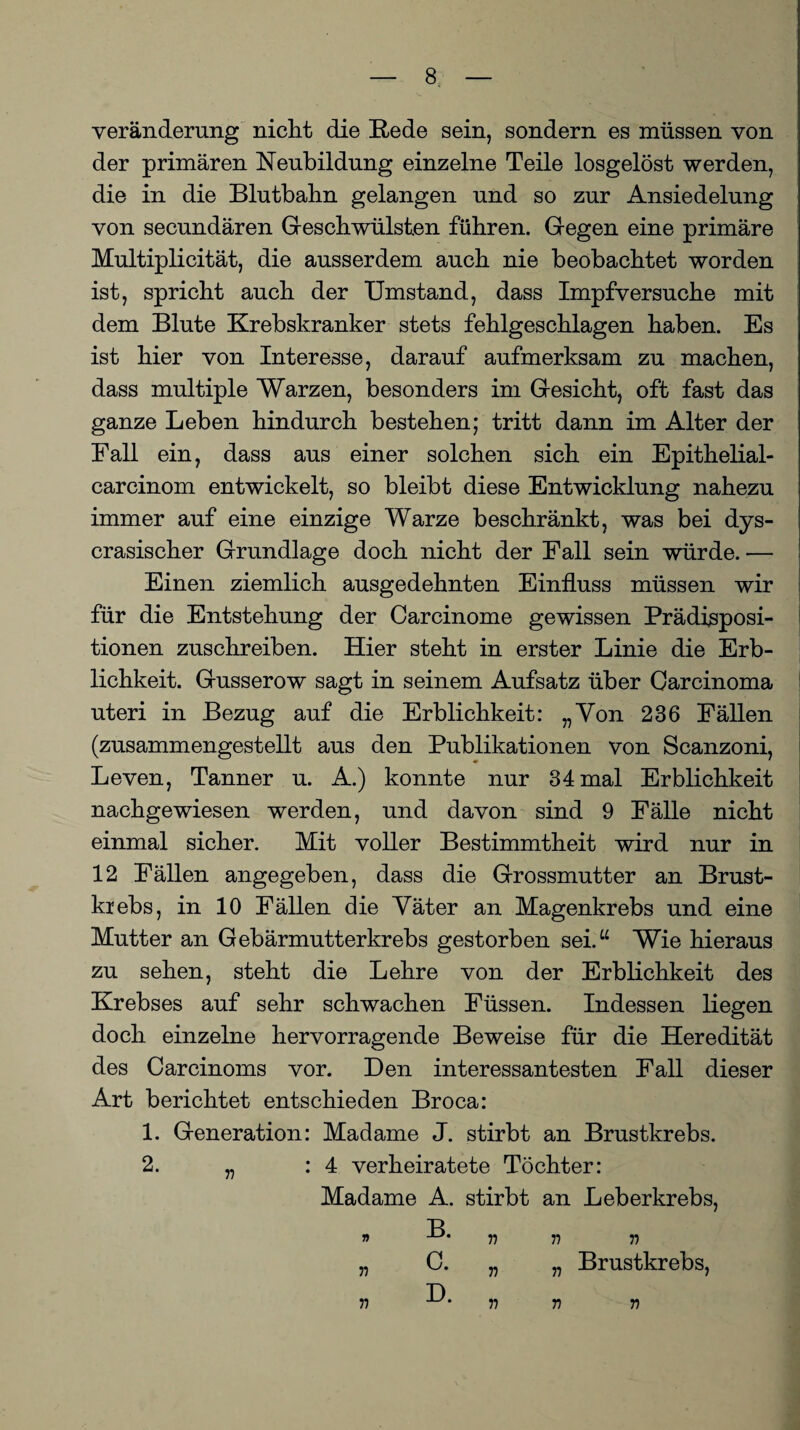 Veränderung nicht die Rede sein, sondern es müssen von der primären Neubildung einzelne Teile losgelöst werden, die in die Blutbahn gelangen und so zur Ansiedelung von secundären Geschwülsten führen. Gegen eine primäre Multiplicität, die ausserdem auch nie beobachtet worden ist, spricht auch der Umstand, dass Impfversuche mit dem Blute Krebskranker stets fehlgeschlagen haben. Es ist hier von Interesse, darauf aufmerksam zu machen, dass multiple Warzen, besonders im Gesicht, oft fast das ganze Leben hindurch bestehen; tritt dann im Alter der Fall ein, dass aus einer solchen sich ein Epithelial- carcinom entwickelt, so bleibt diese Entwicklung nahezu immer auf eine einzige Warze beschränkt, was bei dys- crasischer Grundlage doch nicht der Fall sein würde. — Einen ziemlich ausgedehnten Einfluss müssen wir für die Entstehung der Carcinome gewissen Prädisposi¬ tionen zuschreiben. Hier steht in erster Linie die Erb¬ lichkeit. Gusserow sagt in seinem Aufsatz über Carcinoma uteri in Bezug auf die Erblichkeit: „Von 236 Fällen (zusammengestellt aus den Publikationen von Scanzoni, Leven, Tanner u. A.) konnte nur 34 mal Erblichkeit nachgewiesen werden, und davon sind 9 Fälle nicht einmal sicher. Mit voller Bestimmtheit wird nur in 12 Fällen angegeben, dass die Grossmutter an Brust¬ krebs, in 10 Fällen die Väter an Magenkrebs und eine Mutter an Gebärmutterkrebs gestorben sei.“ Wie hieraus zu sehen, steht die Lehre von der Erblichkeit des Krebses auf sehr schwachen Füssen. Indessen liegen doch einzelne hervorragende Beweise für die Heredität des Carcinoms vor. Den interessantesten Fall dieser Art berichtet entschieden Broca: 1. Generation: Madame J. stirbt an Brustkrebs. 2. „ : 4 verheiratete Töchter: Madame A. stirbt an Leberkrebs, T> » r> n r> „ C. „ „ Brustkrebs, D v n r r>