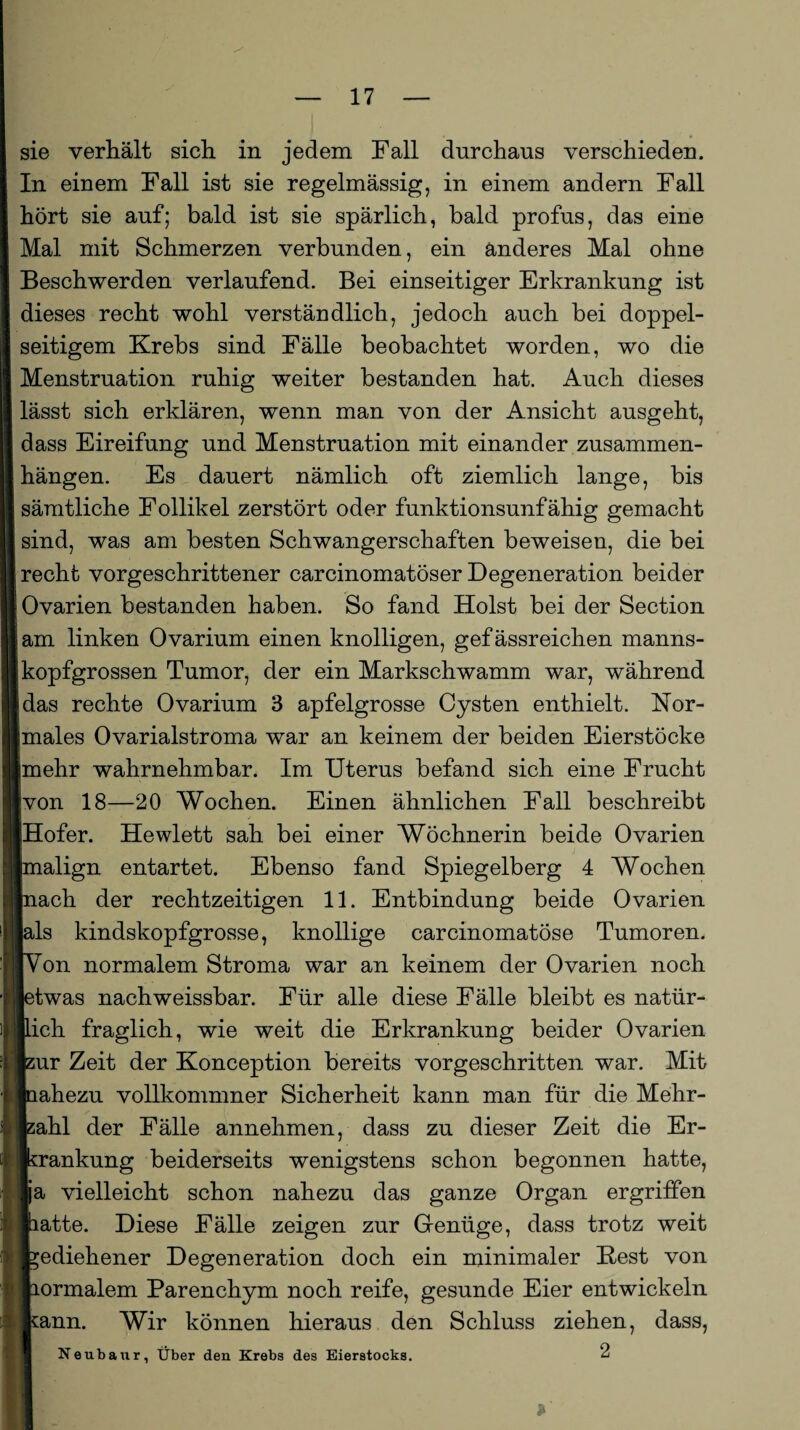 sie verhält sich in jedem Fall durchaus verschieden. In einem Fall ist sie regelmässig, in einem andern Fall hört sie auf; bald ist sie spärlich, bald profus, das eine Mal mit Schmerzen verbunden, ein anderes Mal ohne Beschwerden verlaufend. Bei einseitiger Erkrankung ist dieses recht wohl verständlich, jedoch auch bei doppel¬ seitigem Krebs sind Fälle beobachtet worden, wo die Menstruation ruhig weiter bestanden hat. Auch dieses lässt sich erklären, wenn man von der Ansicht ausgeht, dass Eireifung und Menstruation mit einander Zusammen¬ hängen. Es dauert nämlich oft ziemlich lange, bis sämtliche Follikel zerstört oder funktionsunfähig gemacht sind, was am besten Schwangerschaften beweisen, die bei recht vorgeschrittener carcinomatöser Degeneration beider Ovarien bestanden haben. So fand Holst bei der Section am linken Ovarium einen knolligen, gefässreichen manns¬ kopfgrossen Tumor, der ein Markschwamm war, während das rechte Ovarium 3 apfelgrosse Cysten enthielt. Nor¬ males Ovarialstroma war an keinem der beiden Eierstöcke mehr wahrnehmbar. Im Uterus befand sich eine Frucht von 18—20 Wochen. Einen ähnlichen Fall beschreibt Hofer. Hewlett sah bei einer Wöchnerin beide Ovarien Lalign entartet. Ebenso fand Spiegelberg 4 Wochen nach der rechtzeitigen 11. Entbindung beide Ovarien als kindskopfgrosse, knollige carcinomatöse Tumoren. Von normalem Stroma war an keinem der Ovarien noch etwas nachweissbar. Für alle diese Fälle bleibt es natür¬ lich fraglich, wie weit die Erkrankung beider Ovarien zur Zeit der Konception bereits vorgeschritten war. Mit tahezu vollkommner Sicherheit kann man für die Mehr¬ zahl der Fälle annehmen, dass zu dieser Zeit die Er¬ krankung beiderseits wenigstens schon begonnen hatte, ja vielleicht schon nahezu das ganze Organ ergriffen latte. Diese Fälle zeigen zur Genüge, dass trotz weit gediehener Degeneration doch ein minimaler Best von Lormalem Parenchym noch reife, gesunde Eier entwickeln kann. Wir können hieraus den Schluss ziehen, dass, Neubaur, Über den Krebs des Eierstocks. 2