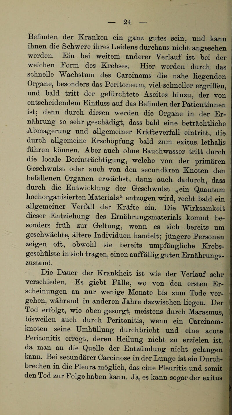 Befinden der Kranken ein ganz gutes sein, und kann ihnen die Schwere ihres Leidens durchaus nicht angesehen werden. Ein bei weitem anderer Verlauf ist bei der weichen Form des Krebses. Hier werden durch das schnelle Wkchstum des Carcinoms die nahe liegenden Organe, besonders das Peritoneum, viel schneller ergriffen, und bald tritt der gefürchtete Ascites hinzu, der von entscheidendem Einfluss auf das Befinden der Patientinnen ist; denn durch diesen werden die Organe in der Er¬ nährung so sehr geschädigt, dass bald eine beträchtliche Abmagerung und allgemeiner Kräfte verfall eintritt, die durch allgemeine Erschöpfung bald zum exitus. lethalis führen können. Aber auch ohne Bauchwasser tritt durch die locale Beeinträchtigung, welche von der primären Geschwulst oder auch von den secundären Knoten den befallenen Organen erwächst, dann auch dadurch, dass durch die Entwicklung der Geschwulst „ein Quantum hochorganisierten Materials“ entzogen wird, recht bald ein allgemeiner Verfall der Kräfte ein. Die Wirksamkeit dieser Entziehung des Ernährungsmaterials kommt be¬ sonders früh zur Geltung, wenn es sich bereits um geschwächte, ältere Individuen handelt; jüngere Personen zeigen oft, obwohl sie bereits umpfängliche Krebs- geschülste in sich tragen, einen auffällig guten Ernährungs¬ zustand. Die Dauer der Krankheit ist wie der Verlauf sehr verschieden. Es giebt Fälle, wo von den ersten Er¬ scheinungen an nur wenige Monate bis zum Tode ver¬ gehen, während in anderen Jahre dazwischen liegen. Der Tod erfolgt, wie oben gesorgt, meistens durch Marasmus, bisweilen auch durch Peritonitis, wenn ein Carcinom- knoten seine Umhüllung durchbricht und eine acute Peritonitis erregt, deren Heilung nicht zu erzielen ist, da man an die Quelle der Entzündung nicht gelangen kann. Bei secundärer Carcinose in der Lunge ist ein Durch¬ brechen in die Pleura möglich, das eine Pleuritis und somit den Tod zur Folge haben kann. Ja, es kann sogar der exitus I_I