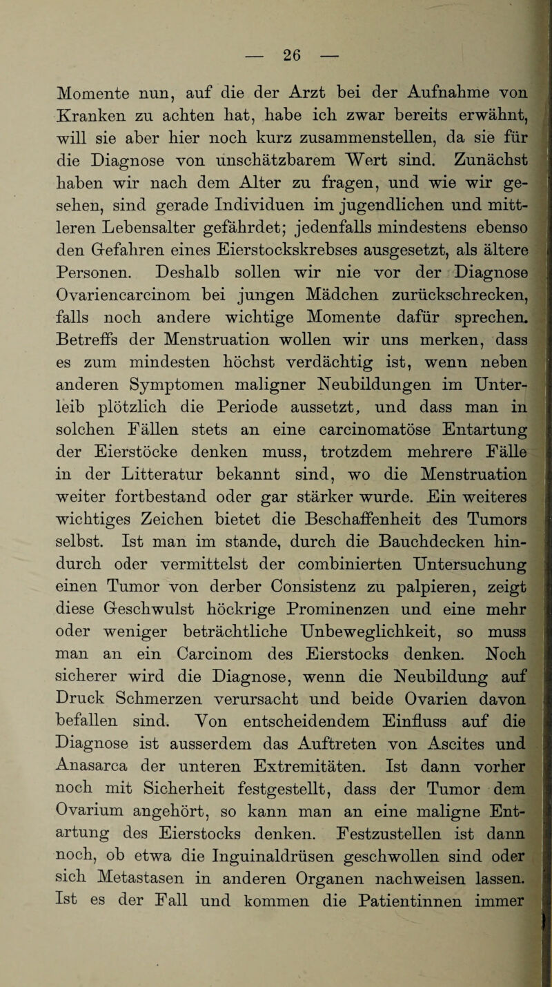 Momente nun, auf die der Arzt bei der Aufnahme von Kranken zu achten hat, habe ich zwar bereits erwähnt, will sie aber hier noch kurz zusammenstellen, da sie für die Diagnose von unschätzbarem Wert sind. Zunächst haben wir nach dem Alter zu fragen, und wie wir ge¬ sehen, sind gerade Individuen im jugendlichen und mitt¬ leren Lebensalter gefährdet; jedenfalls mindestens ebenso den Gefahren eines Eierstockskrebses ausgesetzt, als ältere Personen. Deshalb sollen wir nie vor der Diagnose Ovariencarcinom bei jungen Mädchen zurückschrecken, falls noch andere wichtige Momente dafür sprechen. Betreffs der Menstruation wollen wir uns merken, dass es zum mindesten höchst verdächtig ist, wenn neben anderen Symptomen maligner Neubildungen im Unter¬ leib plötzlich die Periode aussetzt, und dass man in solchen Fällen stets an eine carcinomatöse Entartung der Eierstöcke denken muss, trotzdem mehrere Fälle in der Litteratur bekannt sind, wo die Menstruation weiter fortbestand oder gar stärker wurde. Ein weiteres wichtiges Zeichen bietet die Beschaffenheit des Tumors selbst. Ist man im stände, durch die Bauchdecken hin¬ durch oder vermittelst der combinierten Untersuchung einen Tumor von derber Consistenz zu palpieren, zeigt diese Geschwulst höckrige Prominenzen und eine mehr oder weniger beträchtliche Unbeweglichkeit, so muss man an ein Carcinom des Eierstocks denken. Noch sicherer wird die Diagnose, wenn die Neubildung auf Druck Schmerzen verursacht und beide Ovarien davon befallen sind. Von entscheidendem Einfluss auf die Diagnose ist ausserdem das Auftreten von Ascites und Anasarca der unteren Extremitäten. Ist dann vorher noch mit Sicherheit festgestellt, dass der Tumor dem Ovarium angehört, so kann man an eine maligne Ent¬ artung des Eierstocks denken. Festzustellen ist dann noch, ob etwa die Inguinaldrüsen geschwollen sind oder sich Metastasen in anderen Organen nachweisen lassen. Ist es der Fall und kommen die Patientinnen immer