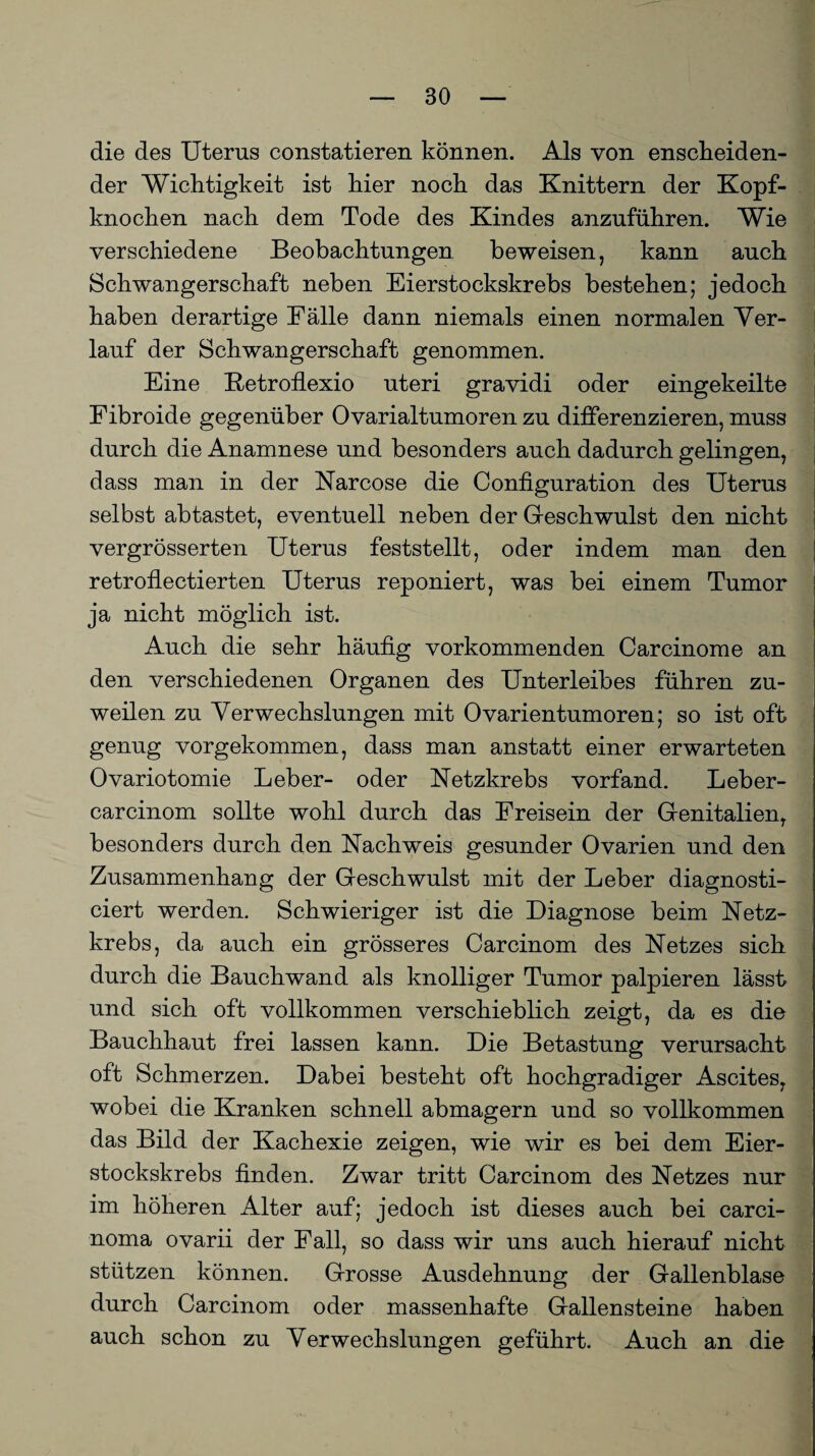 die des Uterus constatieren können. Als von enscheiden- der Wichtigkeit ist hier noch das Knittern der Kopf¬ knochen nach dem Tode des Kindes anzuführen. Wie verschiedene Beobachtungen beweisen, kann auch Schwangerschaft neben Eierstockskrebs bestehen; jedoch haben derartige Fälle dann niemals einen normalen Yer- j lauf der Schwangerschaft genommen. Eine RetrofLexio uteri gravidi oder eingekeilte Fibroide gegenüber Ovarialtumoren zu differenzieren, muss durch die Anamnese und besonders auch dadurch gelingen, dass man in der Narcose die Configuration des Uterus selbst ab tastet, eventuell neben der Geschwulst den nicht vergrösserten Uterus feststellt, oder indem man den retroflectierten Uterus reponiert, was bei einem Tumor ja nicht möglich ist. Auch die sehr häufig vorkommenden Carcinome an den verschiedenen Organen des Unterleibes führen zu¬ weilen zu Verwechslungen mit Ovarientumoren; so ist oft genug vorgekommen, dass man anstatt einer erwarteten Ovariotomie Leber- oder Netzkrebs vorfand. Leber- carcinom sollte wohl durch das Freisein der Genitalien, besonders durch den Nachweis gesunder Ovarien und den Zusammenhang der Geschwulst mit der Leber diagnosti- ciert werden. Schwieriger ist die Diagnose beim Netz¬ krebs, da auch ein grösseres Carcinom des Netzes sich durch die Bauchwand als knolliger Tumor palpieren lässt und sich oft vollkommen verschieblich zeigt, da es die Bauchhaut frei lassen kann. Die Betastung verursacht oft Schmerzen. Dabei besteht oft hochgradiger Ascites, wobei die Kranken schnell abmagern und so vollkommen das Bild der Kachexie zeigen, wie wir es bei dem Eier¬ stockskrebs finden. Zwar tritt Carcinom des Netzes nur im höheren Alter auf; jedoch ist dieses auch bei Carci¬ noma ovarii der Fall, so dass wir uns auch hierauf nicht stützen können. Grosse Ausdehnung der Gallenblase durch Carcinom oder massenhafte Gallensteine haben auch schon zu Verwechslungen geführt. Auch an die