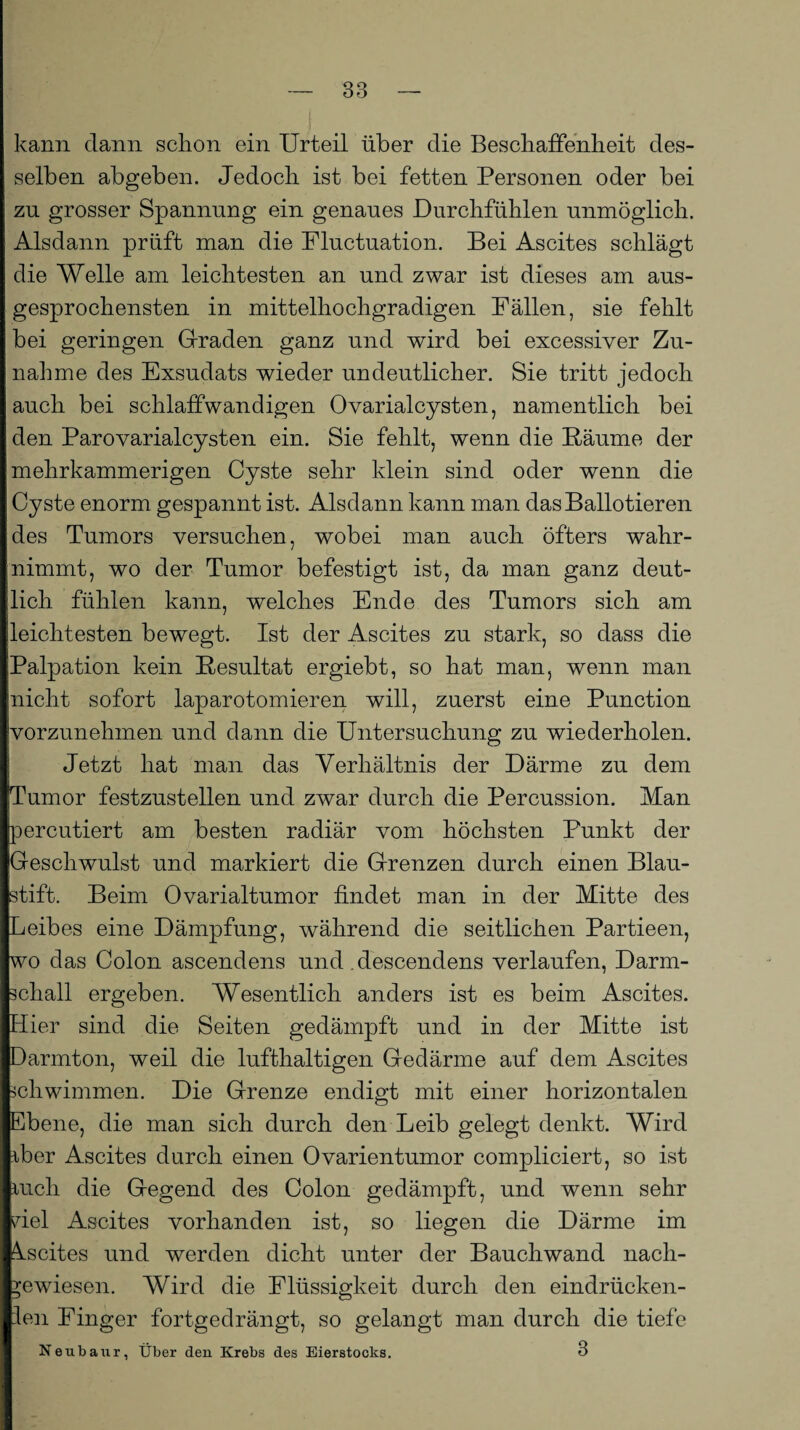 kann dann schon ein Urteil über die Beschaffenheit des¬ selben abgeben. Jedoch ist bei fetten Personen oder bei zu grosser Spannung ein genaues Durchfühlen unmöglich. Alsdann prüft man die Fluctuation. Bei Ascites schlägt die Welle am leichtesten an und zwar ist dieses am aus¬ gesprochensten in mittelhochgradigen Fällen, sie fehlt bei geringen Graden ganz und wird bei excessiver Zu¬ nahme des Exsudats wieder undeutlicher. Sie tritt jedoch auch bei schlaffwandigen 0varialcysten, namentlich bei den Parovarialcysten ein. Sie fehlt, wenn die Bäume der mehrkammerigen Cyste sehr klein sind oder wenn die Cyste enorm gespannt ist. Alsdann kann man dasBallotieren des Tumors versuchen, wobei man auch öfters wahr¬ nimmt, wo der Tumor befestigt ist, da man ganz deut¬ lich fühlen kann, welches Ende des Tumors sich am leichtesten bewegt. Ist der Ascites zu stark, so dass die Palpation kein Besultat ergiebt, so hat man, wenn man nicht sofort laparotomieren will, zuerst eine Punction yorzunehmen und dann die Untersuchung zu wiederholen. Jetzt hat man das Verhältnis der Därme zu dem Tumor festzustellen und zwar durch die Percussion. Man percutiert am besten radiär vom höchsten Punkt der Geschwulst und markiert die Grenzen durch einen Blau¬ stift. Beim Ovarialtumor findet man in der Mitte des Leibes eine Dämpfung, während die seitlichen Partieen, wo das Colon ascendens und descendens verlaufen, Darm¬ schall ergeben. Wesentlich anders ist es beim Ascites. Hier sind die Seiten gedämpft und in der Mitte ist Darmton, weil die lufthaltigen Gedärme auf dem Ascites schwimmen. Die Grenze endigt mit einer horizontalen Ebene, die man sich durch den Leib gelegt denkt. Wird aber Ascites durch einen Ovarientumor compliciert, so ist auch die Gegend des Colon gedämpft, und wenn sehr Hel Ascites vorhanden ist, so liegen die Därme im Ascites und werden dicht unter der Bauchwand nacli- ^ewiesen. Wird die Flüssigkeit durch den eindrücken- len Finger fortgedrängt, so gelangt man durch die tiefe Neubaur, Über den Krebs des Eierstocks. 3