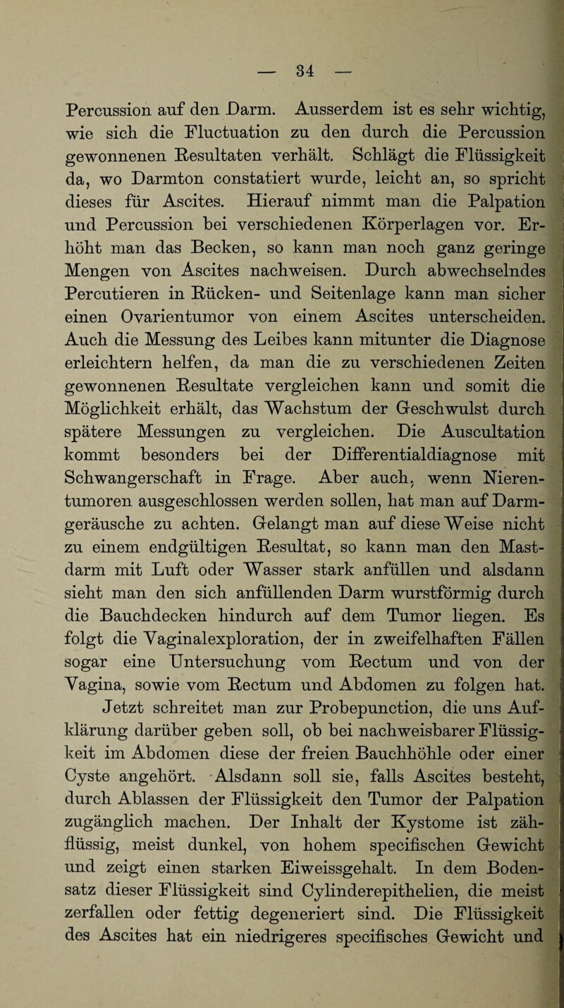 Percussion auf den Darm. Ausserdem ist es sehr wichtig, wie sich die Fluctuation zu den durch die Percussion gewonnenen Resultaten verhält. Schlägt die Flüssigkeit da, wo Darmton constatiert wurde, leicht an, so spricht dieses für Ascites. Hierauf nimmt man die Palpation und Percussion bei verschiedenen Körperlagen vor. Er¬ höht man das Becken, so kann man noch ganz geringe Mengen von Ascites nachweisen. Durch abwechselndes Percutieren in Rücken- und Seitenlage kann man sicher einen Ovarientumor von einem Ascites unterscheiden. Auch die Messung des Leibes kann mitunter die Diagnose erleichtern helfen, da man die zu verschiedenen Zeiten gewonnenen Resultate vergleichen kann und somit die Möglichkeit erhält, das Wachstum der Geschwulst durch spätere Messungen zu vergleichen. Die Auscultation kommt besonders bei der Differentialdiagnose mit Schwangerschaft in Frage. Aber auch, wenn Nieren¬ tumoren ausgeschlossen werden sollen, hat man auf Darm- ■ geräusche zu achten. Gelangt man auf diese Weise nicht zu einem endgültigen Resultat, so kann man den Mast¬ darm mit Luft oder Wasser stark anfüllen und alsdann sieht man den sich anfüllenden Darm wurstförmig durch die Bauchdecken hindurch auf dem Tumor liegen. Es folgt die Vaginalexploration, der in zweifelhaften Fällen sogar eine Untersuchung vom Rectum und von der Vagina, sowie vom Rectum und Abdomen zu folgen hat. J Jetzt schreitet man zur Probepunction, die uns Auf- ] klärung darüber geben soll, ob bei nachweisbarer Flüssig¬ keit im Abdomen diese der freien Bauchhöhle oder einer Cyste angehört. Alsdann soll sie, falls Ascites besteht, durch Ablassen der Flüssigkeit den Tumor der Palpation zugänglich machen. Der Inhalt der Kystome ist zäh¬ flüssig, meist dunkel, von hohem specifischen Gewicht und zeigt einen starken Eiweissgehalt. In dem Boden¬ satz dieser Flüssigkeit sind Cylinderepithelien, die meist zerfallen oder fettig degeneriert sind. Die Flüssigkeit des Ascites hat ein niedrigeres specifisches Gewicht und