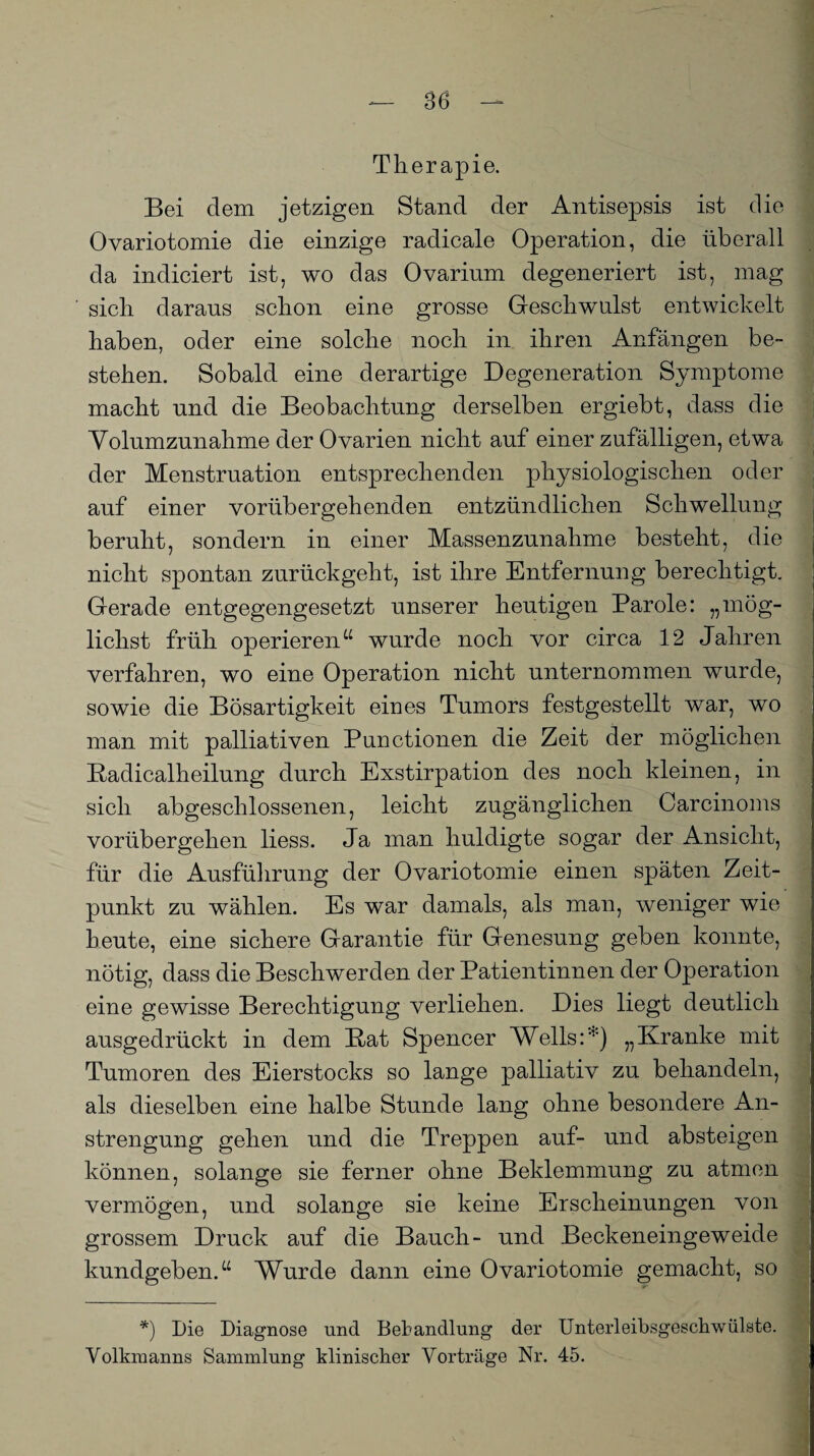 Therapie. Bei dem jetzigen Stand der Antisepsis ist die Ovariotomie die einzige radicale Operation, die überall da indiciert ist, wo das Ovarium degeneriert ist, mag sich daraus schon eine grosse Geschwulst entwickelt haben, oder eine solche noch in ihren Anfängen be¬ stehen. Sobald eine derartige Degeneration Symptome macht und die Beobachtung derselben ergiebt, dass die Yolumzunahme der Ovarien nicht auf einer zufälligen, etwa der Menstruation entsprechenden physiologischen oder auf einer vorübergehenden entzündlichen Schwellung beruht, sondern in einer Massenzunahme besteht, die nicht spontan zurückgeht, ist ihre Entfernung berechtigt. Gerade entgegengesetzt unserer heutigen Parole: „mög¬ lichst früh operieren“ wurde noch vor circa 12 Jahren verfahren, wo eine Operation nicht unternommen wurde, sowie die Bösartigkeit eines Tumors festgestellt war, wo man mit palliativen Punctionen die Zeit der möglichen Radicalheilung durch Exstirpation des noch kleinen, in sich abgeschlossenen, leicht zugänglichen Carcinoms vorübergehen liess. Ja man huldigte sogar der Ansicht, für die Ausführung der Ovariotomie einen späten Zeit¬ punkt zu wählen. Es war damals, als man, weniger wie heute, eine sichere Garantie für Genesung geben konnte, nötig, dass die Beschwerden der Patientinnen der Operation eine gewisse Berechtigung verliehen. Dies liegt deutlich ausgedrückt in dem Bat Spencer Wells:*) „Kranke mit Tumoren des Eierstocks so lange palliativ zu behandeln, als dieselben eine halbe Stunde lang ohne besondere An¬ strengung gehen und die Treppen auf- und absteigen können, solange sie ferner ohne Beklemmung zu atmen vermögen, und solange sie keine Erscheinungen von grossem Druck auf die Bauch- und Beckeneingeweide kundgeben.“ Wurde dann eine Ovariotomie gemacht, so •- s *) Die Diagnose und Behandlung der Unterleibsgeschwülste. Vollnuanns Sammlung klinischer Vorträge Nr. 45.