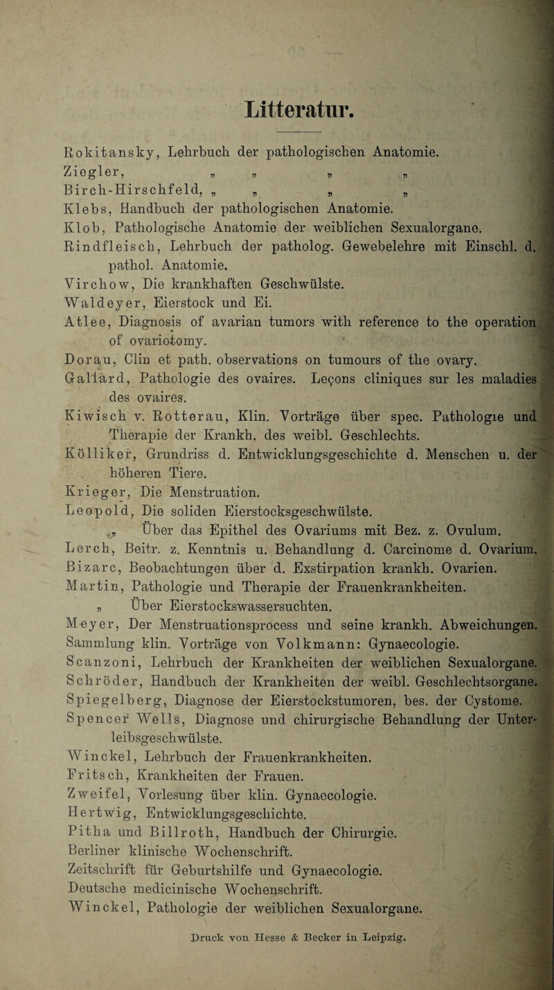 Litteratur, Rokitansky, Lehrbuch der pathologischen Anatomie. Ziegler, „ „ « Birch-Hirschfeld, „ „ „ Klebs, Handbuch der pathologischen Anatomie. Klob, Pathologische Anatomie der weiblichen Sexualorgane. Rindfleisch, Lehrbuch der patholog. Gewebelehre mit Einschl. d. pathol. Anatomie. Virchow, Die krankhaften Geschwülste. Waldeyer, Eierstock und Ei. Atlee, Diagnosis of avarian tumors with referenee to the Operation of ovariotomy. Dorau, Clin et path. observations on tumours of the ovary. Gallärd, Pathologie des ovaires. Le9ons cliniques sur les maladies des ovaires. Kiwisch v. Rotterau, Klin. Vorträge über spec. Pathologie und Therapie der Krankh. des weibl. Geschlechts. Kölliker, Grundriss d. Entwicklungsgeschichte d. Menschen u. der höheren Tiere. Krieger, Die Menstruation. Leopold, Die soliden Eierstocksgeschwülste. Über das Epithel des Ovariums mit Bez. z. Ovulum. Lerch, Beitr. z. Kenntnis u. Behandlung d. Carcinome d. Ovarium. Bizarc, Beobachtungen über d. Exstirpation krankh. Ovarien. Martin, Pathologie und Therapie der Frauenkrankheiten. „ Über Eierstockswassersuchten. Meyer, Der Menstruationsprocess und seine krankh. Abweichungen. Sammlung klin. Vorträge von Volkmann: Gynaecologie. Scanzoni, Lehrbuch der Krankheiten der weiblichen Sexualorgane. Schröder, Handbuch der Krankheiten der weibl. Geschlechtsorgane. Spiegelberg, Diagnose der Eierstockstumoren, bes. der Cystome. Spencer Wells, Diagnose und chirurgische Behandlung der Unter¬ leibsgeschwülste. Win ekel, Lehrbuch der Frauenkrankheiten. Fritsch, Krankheiten der Frauen. Zweifel, Vorlesung über klin. Gynaecologie. H e rtwig, Entwicklungsgeschichte. Pitlia und Billroth, Handbuch der Chirurgie. Berliner klinische Wochenschrift. Zeitschrift für Geburtshilfe und Gynaecologie. Deutsche medicinische Wochenschrift. Win ekel, Pathologie der weiblichen Sexualorgane. Druck von Hesse & Becker in Leipzig.