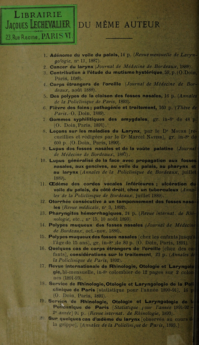 • A.1 VM Librairie E|.0|È> IM >♦-<- 23,Rue Racine, PARIS VI DU MÊME AUTEUR 2. 3. 6. Adénome du voîle du palais, 14 p. [Revue mensuelle de Laryn- goJogie, n° 1), 1887). Cancer du larynx [Journal de Médecine de Bordeaux, 1888). Contribution à l’étude du mutisme hystérique, 59, p, (O.Doin, Paris, 1888). Corps étrangers de l’oreille [Journal de Médecine de Bor¬ deaux, août 1888). > Des polypes de la cloison des fosses nasales, 16 p. [Annales de la Policlinique de Pa?’is, 1893). Fièvre des foins; pathogénie et traitement, 160 p„ (Thèse de 7. -, 8. Paris. O. Doin, 1889). Gommes syphilitiques des amygdales, gr. in-8° de 48 p (O. Doin,Paris, 1891).* . • , Leçons sur les maladies du Larynx, par le Dr Moure [ré cueillies et rédigées par le Dr Marcel Natier], gr. in-8* de ; 10. 11 600 p. (O.Doin, Paris, 1890). 9. Lupus des fosses nasales et de la voûte palatine [Journa de Médecine de Bordeaux, 1887). Lupus généralisé de la face avec propagation aux fosse nasales, aux gencives, au voile du palais, au pharynx e au larynx [Annales de la Policlinique de Bordeaux, juill 1889). Œdème des cordes vocales inférieures ; ulcération d voile du palais, du côté droit, chez un tuberculeux [Ann les de la Policlinique de Bordeaux, juillet 1889). 12. Otorrhée consécutive à un tamponnement des fosses nasa les [Revue médicale, n° 3, 1892). 13. Pharyngites hémorrhagiques, 24 p. [Revue internat, de Rh nologie, etc., n° 15, 10 août 1893). 14. Polypes muqueux des fosses nasales (Journal de Médeci de Bordeaux, oct.-nov. 1886). 15. Polypes muqueux des fosses nasales [chez les ènfants jusqu’à l’âge de 15 ans], gr. in-8° .de 80 p. (O. Doin, Paris, 1891). * 16. Quelques cas de corps étrangers de l’oreille [chez des en¬ fants], considérations sur le traitement, 23 p. [Annales dà la Policlinique de Paris, 1892). 17. Revue internationale de Rhinologie, Otologie et Laryngolo gie,bi-mensuelle, in-8° colombier de 12 pages sur 2 colon nés (1891-93). [V/; 18. Service de Rhinologie,Otologie et Laryngologie de la P clinique de Paris [statistique pour l’année 1890-91], 16 (O. Doin, Paris, 1891). Service de Rhinologie, Otologie et Laryngologie de IPoùciinique de Paris [Statistique j our l’année 1891-92 2a année] 9i p. [Revue internat. de Rhinologie, 1893). Sur quelques cas d’œdème du larynx [observés au cours 19 BjBüiiîi