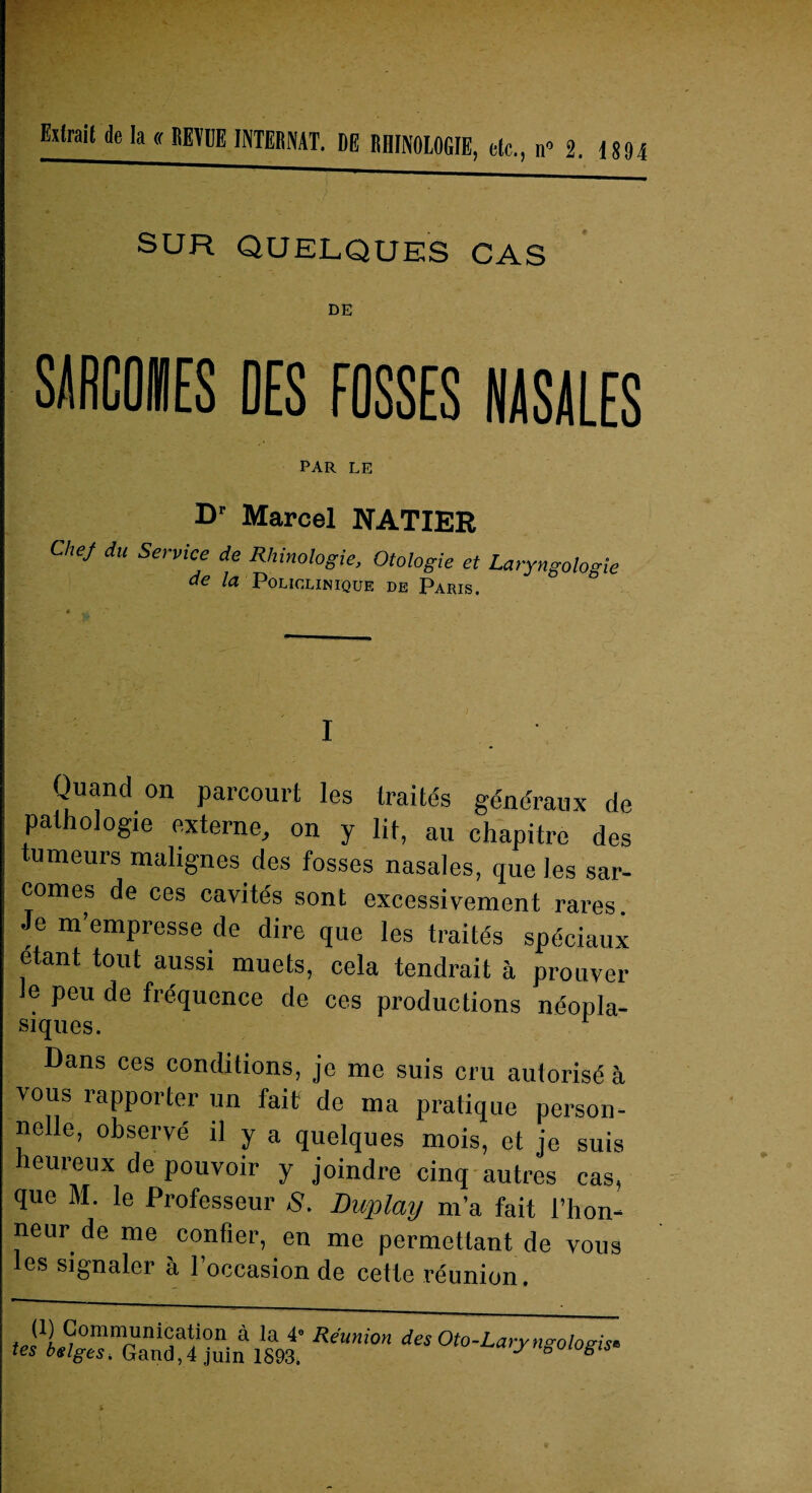 DE SMCOHES DES FOSSES NASALES PAR LE Dr Marcel NATIER Chef du Service de Rliinologie, Otologie et Laryngologie de Ici Policlinique de Paris. I Quand on parcourt les traités généraux de pathologie externe, on y lit, au chapitre des tumeurs malignes des fosses nasales, que les sar¬ comes de ces cavités sont excessivement rares. Je m’empresse de dire que les traités spéciaux étant tout aussi muets, cela tendrait à prouver e peu de fréquence de ces productions néopla¬ siques. Dans ces conditions, je me suis cru autorisé à vous rapporter un fait de ma pratique person¬ nelle, observé il y a quelques mois, et je suis leuieux de pouvoir y joindre cinq autres cas, que M. le Professeur S. Duplay m’a fait l’hon¬ neur de me confier, en me permettant de vous es signaler à 1 occasion de cette réunion. f D? Communication à la 4 Réunion des Oto-Lary ngolosis‘