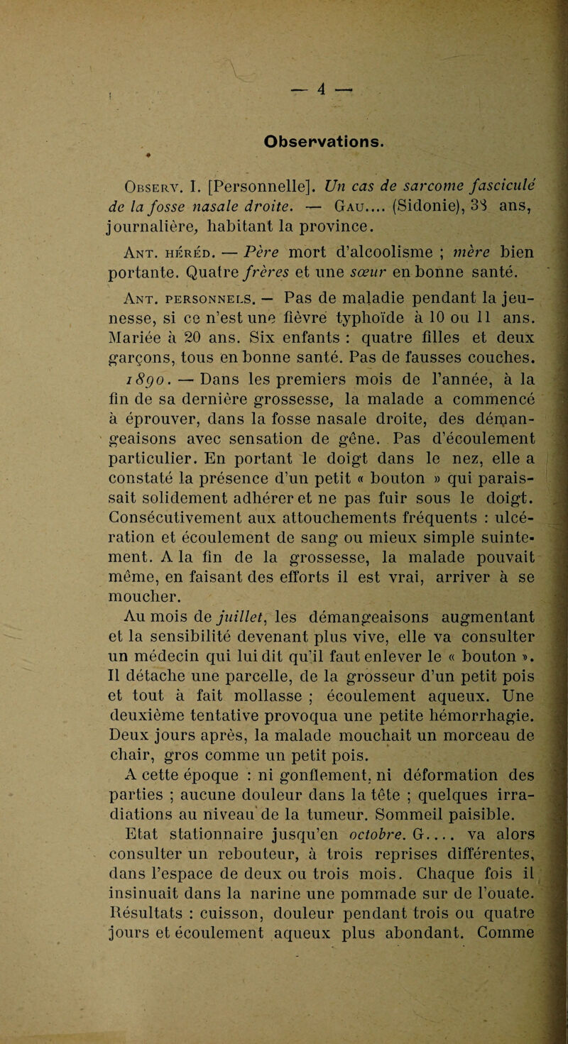 Observations. ♦ Observ. I. [Personnelle]. Un cas de sarcome fascicule de la fosse nasale droite. — Gau.... (Sidonie), 33 ans, journalière, habitant la province. Ant. héréd. — Père mort d’alcoolisme ; mère bien portante. Quatre frères et une sœur en bonne santé. Ant. personnels. — Pas de maladie pendant la jeu¬ nesse, si ce n’est une fièvre typhoïde à 10 ou 11 ans. Mariée à 20 ans. Six enfants : quatre filles et deux garçons, tous en bonne santé. Pas de fausses couches. i8go. — Dans les premiers mois de l’année, à la fin de sa dernière grossesse, la malade a commencé à éprouver, dans la fosse nasale droite, des déman¬ geaisons avec sensation de gêne. Pas d’écoulement particulier. En portant le doigt dans le nez, elle a constaté la présence d’un petit « bouton » qui parais¬ sait solidement adhérer et ne pas fuir sous le doigt. Consécutivement aux attouchements fréquents : ulcé¬ ration et écoulement de sang ou mieux simple suinte¬ ment. A la fin de la grossesse, la malade pouvait même, en faisant des efforts il est vrai, arriver à se moucher. Au mois de juillet, les démangeaisons augmentant et la sensibilité devenant plus vive, elle va consulter un médecin qui lui dit qu’il faut enlever le « bouton ». Il détache une parcelle, de la grosseur d’un petit pois et tout à fait mollasse ; écoulement aqueux. Une deuxième tentative provoqua une petite hémorrhagie. Deux jours après, la malade mouchait un morceau de chair, gros comme un petit pois. A cette époque : ni gonflement, ni déformation des parties ; aucune douleur dans la tête ; quelques irra¬ diations au niveau de la tumeur. Sommeil paisible. Etat stationnaire jusqu’en octobre. G_ va alors consulter un rebouteur, à trois reprises différentes, dans l’espace de deux ou trois mois. Chaque fois il insinuait dans la narine une pommade sur de l’ouate. Résultats : cuisson, douleur pendant trois ou quatre jours et écoulement aqueux plus abondant. Comme