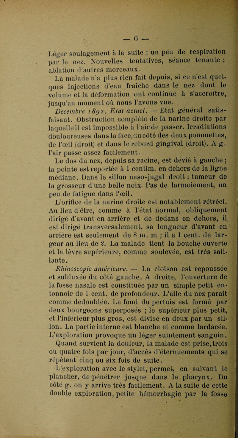 Léger soulagement à la suite ; un peu cle respiration par le nez. Nouvelles tentatives, séance tenante : ablation d’autres morceaux, La malade n’a plus rien fait depuis, si ce n est quel¬ ques injections d’eau fraîche dans le nez dont le volume et la déformation ont continué à s’accroître, jusqu’au moment où nous l’avons vue. Décembre 1892. Etat actuel. — Etat général satis¬ faisant. Obstruction complète de la narine droite par laquelle il est impossible à l’air de passer. Irradiations douloureuses dans la face,du côté des deux pommettes, de l’œil (droit) et dans le rebord gingival (droit). A g. l’air passe assez facilement. Le dos du nez, depuis sa racine, est dévié à gauche ; la pointe est reportée à 1 centim. en dehors de la ligne médiane. Dans le sillon naso-jugal droit : tumeur de la grosseur d’une belle noix. Pas de larmoiement, un peu de fatigue dans l’œil. L’orifice de la narine droite est notablement rétréci. Au lieu d’être, comme à l’état normal, obliquement dirigé d’avant en arrière et de dedans en dehors, il est dirigé transversalement, sa longueur d’avant en arrière est seulement de 8 m. m ; il a 1 cent, de lar¬ geur au lieu de 2. La malade tient la bouche ouverte et la lèvre supérieure, comme soulevée, est très sail¬ lante. Rhinoscopie antérieure. — La cloison est repoussée et subluxée du côté gauche. A droite, l’ouverture de la fosse nasale est constituée par un simple petit en¬ tonnoir de 1 cent, de profondeur. L’aile du nez paraît comme dédoublée. Le fond du pertuis est formé par deux bourgeons superposés ; le supérieur plus petit, et l’inférieur plus gros, est divisé en deux par un sil¬ lon. La partie interne est blanche et comme lardacée. L’exploration provoque un léger suintement sanguin. Quand survient la douleur, la malade est prise, trois ou quatre fois par jour, d’accès d’éternuements qui se répètent cinq ou six fois de suite. L’exploration avec le stylet, permet, en suivant le plancher, de pénétrer jusque dans le pharynx. Du côté g. on y arrive très facilement. A la suite de cette double exploration, petite hémorrhagie par la fosse