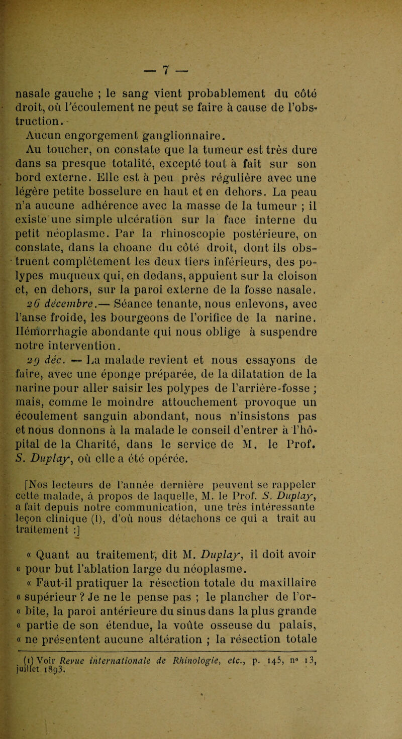 nasale gauche ; le sang vient probablement du côté droit, où l'écoulement ne peut se faire à cause de l’obs¬ truction. Aucun engorgement ganglionnaire. Au toucher, on constate que la tumeur est très dure dans sa presque totalité, excepté tout à fait sur son bord externe. Elle est à peu près régulière avec une légère petite bosselure en haut et en dehors. La peau n’a aucune adhérence avec la masse de la tumeur ; il existe une simple ulcération sur la face interne du petit néoplasme. Par la rhinoscopie postérieure, on constate, dans la choane du côté droit, dont ils obs¬ truent complètement les deux tiers inférieurs, des po¬ lypes muqueux qui, en dedans, appuient sur la cloison et, en dehors, sur la paroi externe de la fosse nasale. 26 décembre.— Séance tenante, nous enlevons, avec l’anse froide, les bourgeons de l’orifice de la narine. Hémorrhagie abondante qui nous oblige à suspendre notre intervention. 2g déc. — La malade revient et nous essayons de faire, avec une éponge préparée, de la dilatation de la narine pour aller saisir les polypes de l’arrière-fosse ; mais, comme le moindre attouchement provoque un écoulement sanguin abondant, nous n’insistons pas et nous donnons à la malade le conseil d’entrer à l’hô¬ pital de la Charité, dans le service de M. le Prof. S. Duplay, où elle a été opérée. [Nos lecteiirs de l’année dernière peuvent se rappeler cette malade, à propos de laquelle, M. le Prof. S. Duplay, a fait depuis notre communication, une très intéressante leçon clinique (l), d’où nous détachons ce qui a trait au traitement :] « Quant au traitement-, dit M. Duplay, il doit avoir « pour but l’ablation largo du néoplasme. « Faut-il pratiquer la résection totale du maxillaire « supérieur ? Je ne le pense pas ; le plancher de l’or- « bite, la paroi antérieure du sinus dans la plus grande « partie de son étendue, la voûte osseuse du palais, « ne présentent aucune altération ; la résection totale (ï) Voir internationale de Rhinologie, etc.., p. 145, n° i3, juillet 1893.