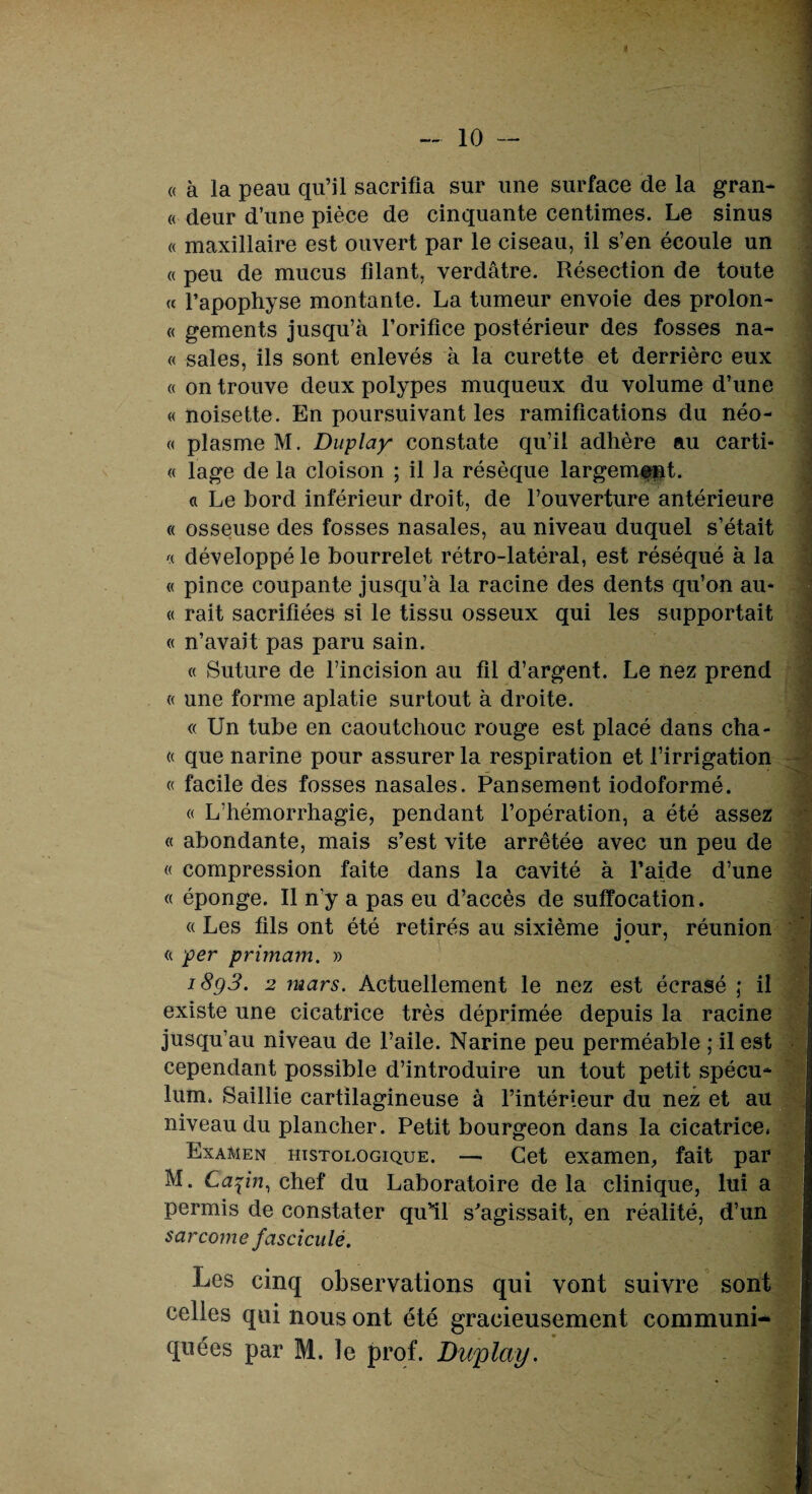 (( à la peau qu’il sacrifia sur une surface de la gran- « deur d’une pièce de cinquante centimes. Le sinus « maxillaire est ouvert par le ciseau, il s’en écoule un « peu de mucus filant, verdâtre. Résection de toute « l’apophyse montante. La tumeur envoie des proion- « gements jusqu’à l’orifice postérieur des fosses na- « sales, ils sont enlevés à la curette et derrière eux « on trouve deux polypes muqueux du volume d’une « noisette. En poursuivant les ramifications du néo- « plasme M. Duplay constate qu’il adhère au carti- « lage de la cloison ; il la résèque largement. a Le bord inférieur droit, de l’ouverture antérieure « osseuse des fosses nasales, au niveau duquel s’était « développé le bourrelet rétro-latéral, est réséqué à la « pince coupante jusqu’à la racine des dents qu’on au* « rait sacrifiées si le tissu osseux qui les supportait « n’avait pas paru sain. « Suture de l’incision au fil d’argent. Le nez prend « une forme aplatie surtout à droite. « Un tube en caoutchouc rouge est placé dans cha- « que narine pour assurer la respiration et l’irrigation « facile des fosses nasales. Pansement iodoformé. « L’hémorrhagie, pendant l’opération, a été assez « abondante, mais s’est vite arrêtée avec un peu de « compression faite dans la cavité à l’aide d’une « éponge. Il n’y a pas eu d’accès de suffocation. « Les fils ont été retirés au sixième jour, réunion « per primam. » 18g3. 2 mars. Actuellement le nez est écrasé ; il existe une cicatrice très déprimée depuis la racine jusqu’au niveau de l’aile. Narine peu perméable ; il est cependant possible d’introduire un tout petit spécu¬ lum. Saillie cartilagineuse à l’intérieur du nez et au niveau du plancher. Petit bourgeon dans la cicatrice. Examen histologique. — Cet examen, fait par M. Ca^in, chef du Laboratoire delà clinique, lui a permis de constater qu’îl s'agissait, en réalité, d’un sarcome fascicule. Les cinq observations qui vont suivre sont celles qui nous ont été gracieusement communi¬ quées par M. le prof. Duplay.