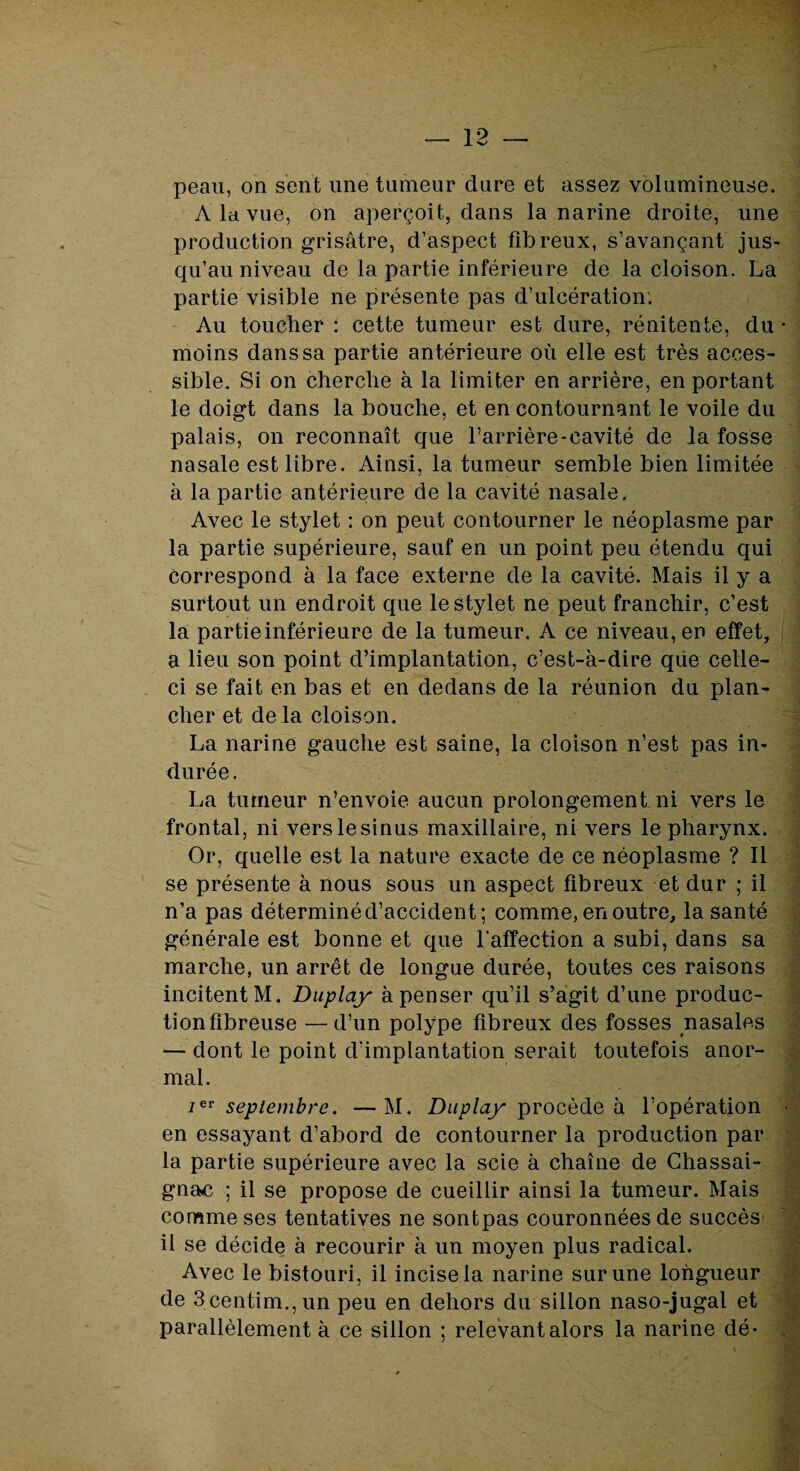 peau, on sent une tumeur dure et assez volumineuse. A la vue, on aperçoit, dans la narine droite, une production grisâtre, d’aspect fibreux, s’avançant jus¬ qu’au niveau de la partie inférieure de la cloison. La partie visible ne présente pas d’ulcération. Au toucher : cette tumeur est dure, rénitente, du • moins dans sa partie antérieure où elle est très acces¬ sible. Si on cherche à la limiter en arrière, en portant le doigt dans la bouche, et en contournant le voile du palais, on reconnaît que l’arrière-cavité de la fosse nasale est libre. Ainsi, la tumeur semble bien limitée à la partie antérieure de la cavité nasale. Avec le stylet : on peut contourner le néoplasme par la partie supérieure, sauf en un point peu étendu qui correspond à la face externe de la cavité. Mais il y a surtout un endroit que le stylet ne peut franchir, c’est la partie inférieure de la tumeur. A ce niveau, en effet, a lieu son point d’implantation, c’est-à-dire qiie celle- ci se fait en bas et en dedans de la réunion du plan¬ cher et de la cloison. La narine gauche est saine, la cloison n’est pas in¬ durée . La tumeur n’envoie aucun prolongement ni vers le frontal, ni verslesinus maxillaire, ni vers le pharynx. Or, quelle est la nature exacte de ce néoplasme ? Il se présente à nous sous un aspect fibreux et dur ; il n’a pas déterminé d’accident; comme, en outre, la santé générale est bonne et que Y affection a subi, dans sa marche, un arrêt de longue durée, toutes ces raisons incitent M. Duplay à penser qu’il s’agit d’une produc¬ tion fibreuse — d’un polype fibreux des fosses nasales — dont le point d'implantation serait toutefois anor¬ mal. septembre. —M. Duplay procède à l’opération • en essayant d’abord de contourner la production par la partie supérieure avec la scie à chaîne de Chassai- gnac ; il se propose de cueillir ainsi la tumeur. Mais comme ses tentatives ne sontpas couronnées de succès il se décide à recourir à un moyen plus radical. Avec le bistouri, il incise la narine sur une longueur de 3centim.,un peu en dehors du sillon naso-jugal et parallèlement à ce sillon ; relevant alors la narine dé-