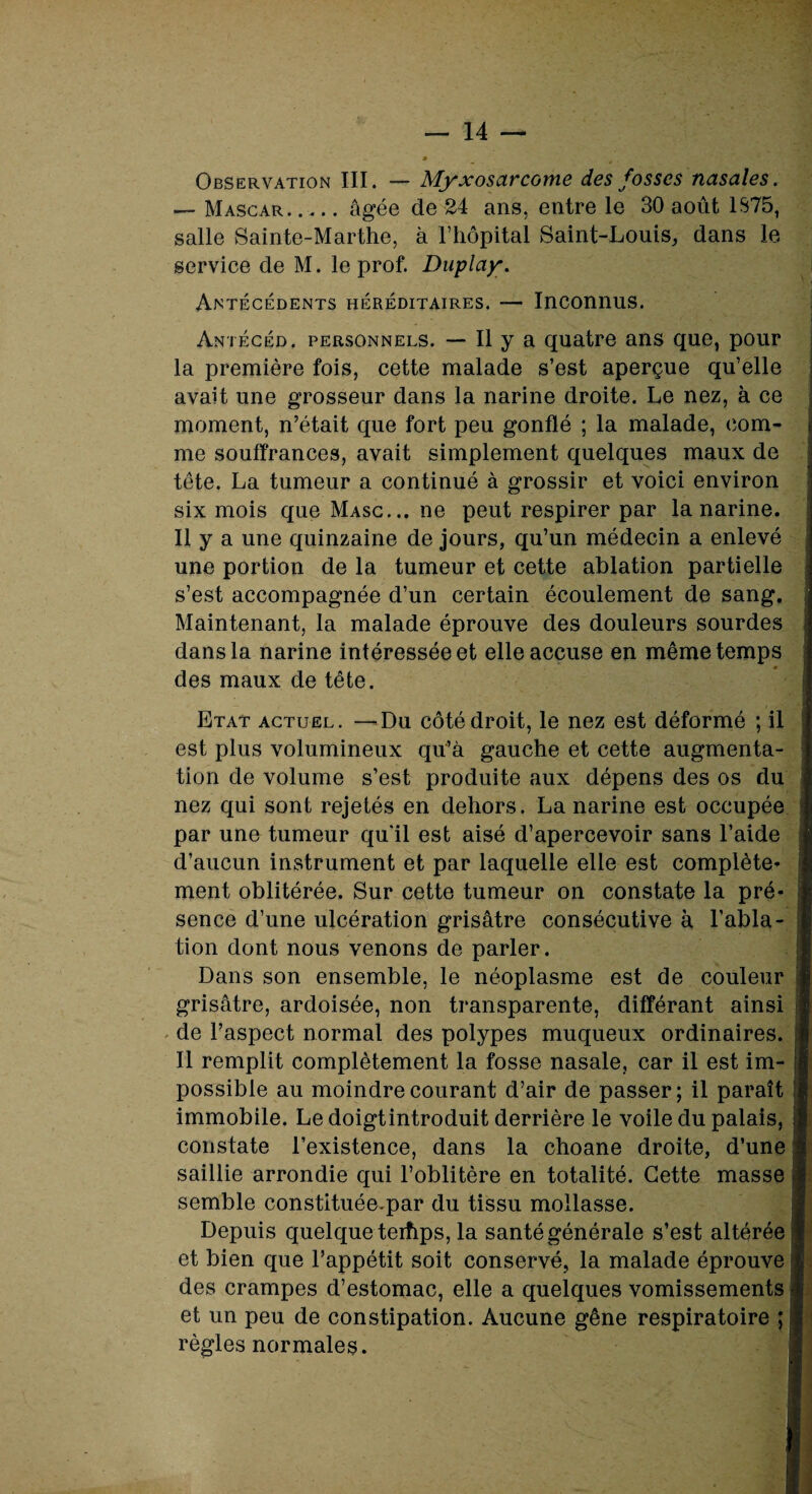 Observation III. — Myxosctrcome des fosses nasales. — Mascar. .... âgée de 24 ans, entre le 30 août 1S75, salle Sainte-Marthe, à l’hôpital Saint-Louis, dans le service de M. le prof. Duplay. Antécédents héréditaires. — Inconnus. Antécéd. personnels. — Il y a quatre ans que, pour la première fois, cette malade s’est aperçue qu’elle avait une grosseur dans la narine droite. Le nez, à ce moment, n’était que fort peu gonflé ; la malade, com¬ me souffrances, avait simplement quelques maux de tête. La tumeur a continué à grossir et voici environ six mois que Masc... ne peut respirer par la narine. Il y a une quinzaine de jours, qu’un médecin a enlevé une portion de la tumeur et cette ablation partielle s’est accompagnée d’un certain écoulement de sang. Maintenant, la malade éprouve des douleurs sourdes dans la narine intéressée et elle accuse en même temps des maux de tête. Etat actuel. —Du côté droit, le nez est déformé ; il est plus volumineux qu’à gauche et cette augmenta¬ tion de volume s’est produite aux dépens des os du nez qui sont rejetés en dehors. La narine est occupée par une tumeur qu'il est aisé d’apercevoir sans l’aide d’aucun instrument et par laquelle elle est complète¬ ment oblitérée. Sur cette tumeur on constate la pré¬ sence d’une ulcération grisâtre consécutive à l’abla¬ tion dont nous venons de parler. Dans son ensemble, le néoplasme est de couleur grisâtre, ardoisée, non transparente, différant ainsi de l’aspect normal des polypes muqueux ordinaires. Il remplit complètement la fosse nasale, car il est im¬ possible au moindre courant d’air de passer; il paraît immobile. Le doigtintroduit derrière le voile du palais, constate l’existence, dans la choane droite, d’une saillie arrondie qui l’oblitère en totalité. Cette masse semble constituée.par du tissu mollasse. Depuis quelque terhps, la santé générale s’est altérée et bien que l’appétit soit conservé, la malade éprouve des crampes d’estomac, elle a quelques vomissements et un peu de constipation. Aucune gêne respiratoire ; règles normales.