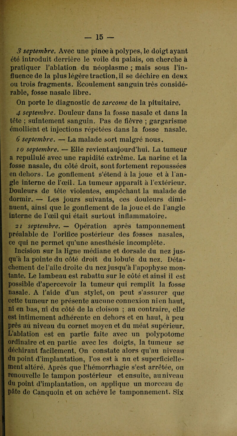 3 septembre. Avec une pinoe à polypes, le doigt ayant été introduit derrière le voile du palais, on cherche à pratiquer l’ablation du néoplasme ; mais sous l’in¬ fluence de la plus légère traction, il se déchire en deux r ou trois fragments. Ecoulement sanguin très considé¬ rable, fosse nasale libre. On porte le diagnostic de sarcome de la pituitaire. 4 septembre. Douleur dans la fosse nasale et dans la tête ; suintement sanguin. Pas de fièvre ; gargarisme émollient et injections répétées dans la fosse nasale. 6 septembre. — La malade sort malgré nous. io septembre. — Elle revient aujourd’hui. La tumeur a repullulé avec une rapidité extrême. La narine et la fosse nasale, du côté droit, sont fortement repoussées en dehors. Le gonflement s’étend à la joue et à l'an¬ gle interne de l'œil. La tumeur apparaît à l’extérieur. Douleurs de tête violentes, empêchant la malade de dormir. — Les jours suivants, ces douleurs dimi¬ nuent, ainsi que le gonflement de la joue et de l’angle interne de l’œil qui était surtout inflammatoire. 21 septembre. — Opération après tamponnement préalable de l’orifice postérieur des fosses nasales, ce qui ne permet qu’une anesthésie incomplète. Incision sur la ligne médiane et dorsale du nez jus¬ qu’à la pointe du côté droit du lobule du nez. Déta¬ chement de l’aile droite du nez jusqu’à l’apophyse mon¬ tante. Le lambeau est rabattu sur le côté et ainsi il est possible d’apercevoir la tumeur qui remplit la fosse nasale. A l’aide d’un stylet, on peut s’assurer que cette tumeur ne présente aucune connexion ni en haut, ni en bas, ni du côté de la cloison ; au contraire, elle est intimement adhérente en dehors et en haut, à peu près au niveau du cornet moyen et du méat supérieur. L’ablation est en partie faite avec un polypotome ordinaire et en partie avec les doigts, la tumeur se déchirant facilement. On constate alors qu’au niveau du point d’implantation, l’os est à nu et superficielle¬ ment altéré. Après que l’hémorrhagie s’est arrêtée, on renouvelle le tampon postérieur et ensuite, au niveau du point d’implantation, on applique un morceau de pâte de Canquoin et on achève le tamponnement. Six