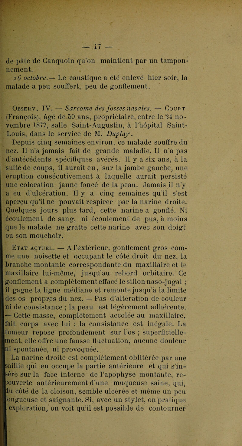 de pâte de Canquoin qu’on maintient par un tampon¬ nement. 26 octobre.— Le caustique a été enlevé hier soir, la malade a peu souffert, peu de gonflement. Observ. IV. — Sarcome des fosses nasales. — Court (François), âgé de 50,ans, propriétaire, entre le 24 no¬ vembre 1877, salle Saint-Augustin, à l’hôpital Saint- Louis, dans le service de M. Duplay. Depuis cinq semaines environ, ce malade souffre du nez. Il n’a jamais fait de grande maladie.il n’a pas d’antécédents spécifiques avérés. Il y a six ans, à la suite de coups, il aurait eu, sur la jambe gauche, une éruption consécutivement à laquelle aurait persisté une coloration jaune foncé de la peau. Jamais il n’y a eu d’ulcération. Il y a cinq semaines qu’il s’est aperçu qu’il ne pouvait respirer par la narine droite. Quelques jours plus tard, cette narine a gonflé. Ni écoulement de sang, ni écoulement de pus, à moins que le malade ne gratte cette narine avec son doigt ou son mouchoir. Etat actuel. — A l’extérieur, gonflement gros com¬ me une noisette et occupant le côté droit du nez, la branche montante correspondante du maxillaire et le maxillaire lui-même, jusqu’au rebord orbitaire. Ce gonflement a complètement effacé le sillon naso-jugai ; il gagne la ligne médiane et remonte jusqu’à la limite des os propres du nez. — Pas d’altération de couleur ni de consistance ; la peau est légèrement adhérente. — Cette masse, complètement accolée au maxillaire, fait corps avec lui ; la consistance est inégale. La tumeur repose profondément sur l’os ; superficielle¬ ment, elle offre une fausse fluctuation, aucune douleur ni spontanée, ni provoquée. La narine droite est complètement oblitérée par une [saillie qui en occupe la partie antérieure et qui s’in- bère sur la face interne de l’apophyse montante, re¬ couverte antérieurement d’une muqueuse saine, qui, liu côté de la cloison, semble ulcérée et même un peu fongueuse et saignante. Si, avec un stylet, on pratique l’exploration, on voit qu’il est possible de contourner