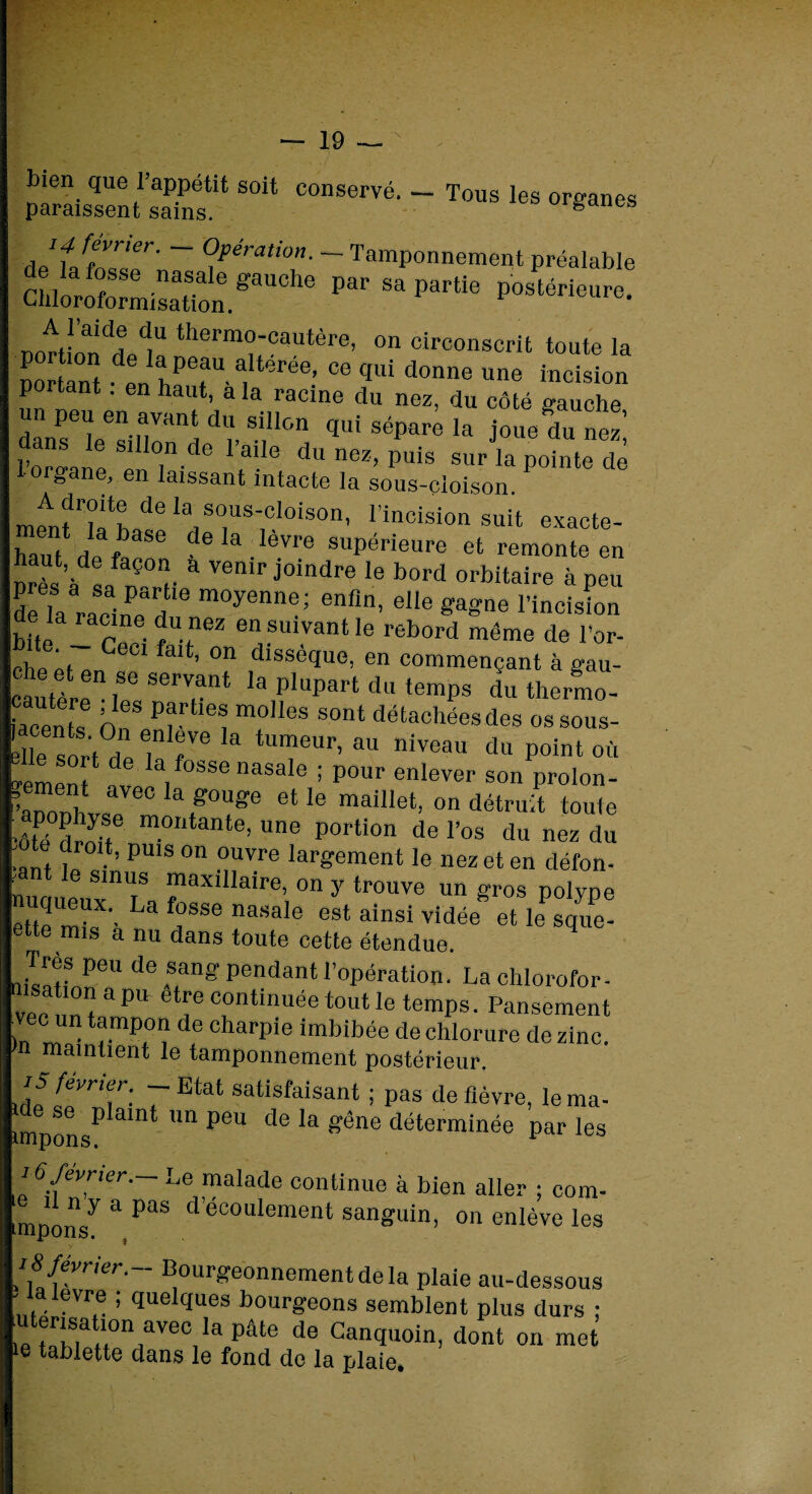bien que l’appétit soit conservé. — Tous les organes paraissent sains. ganes AetffZZr' ~ Opération- Tamponnement préalable Si^i^gaUChe Par« postérieure. 1“ thermo-ca«tère, on circonscrit toute la portant •l îT ï**6*’ “ f,ui donne «ne incision P tant. en haut, a la racine du nez, du côté gauche dansTsillo^ dl S!ll0n <* 8éPare la j-e du nez! l’orffane e , ® 1,a!Ie du ne*> P«is sur la pointe de l oigane, en laissant intacte la sous-cloison. mtnfZZL'Z ^1 SC'us'oIoison> l’inoision suit exacte- haut de fac®6 dela.Ièvre supérieure et remonte en près’à sa n °,r “ V6nir Joilldre le bord orbitaire à peu de là racine d moyennei enfln> elle gagne l’incision e la nicme du nez en suivant le rebord même de Por¬ che éi 6U mt’ °n dlssèquo, en commençant à gau- cautère ,eeSerV.ant la PlaP-t du temps du thermo- iacents n ?r î T sont détachées des ossous- élle sort de lê rV6 TeUr’ 3U niveau du P°int où ylPZ n , 886 'iasale i P°ur enlever son prolon- ’“ rC ,S0UZ 6Ue maÜIet’ ou détruit toute •ôté drJit m°ntante- une Portion de l’os du nez du te droit, puis on ouvre largement le nez et en défon- sinus maxillaire, on y trouve un gros polype ettemîk'- La fasse nasale est ainsi vidée ethfsque- ette mis a nu dans toute cette étendue. 2tP6U de*an» Pendant l’opération. Lachlorofor- n, a pi1 etre contmuee tout le temps. Pansement )n mUn t?mp+°r? de charpie imbibée de chlorure de zinc, n maintient le tamponnement postérieur. iûï^n\r- T'Etat satisfaisant ; pas de fièvre, lema- unpons^ amt im PeU d<3 ^ ^ne ^terminée par les 16 février.- Le malade continue à bien aller ; corn- mponsy a PaS d eC0Lllement sanguin, on enlève les i 8 fevner.- Bourgeonnement de la plaie au-dessous ' alevre ; quelques bourgeons semblent plus durs ; . ®rjsu ion avec la pâte de Ganquoin, dont on met ie tablette dans le fond de la plaie.