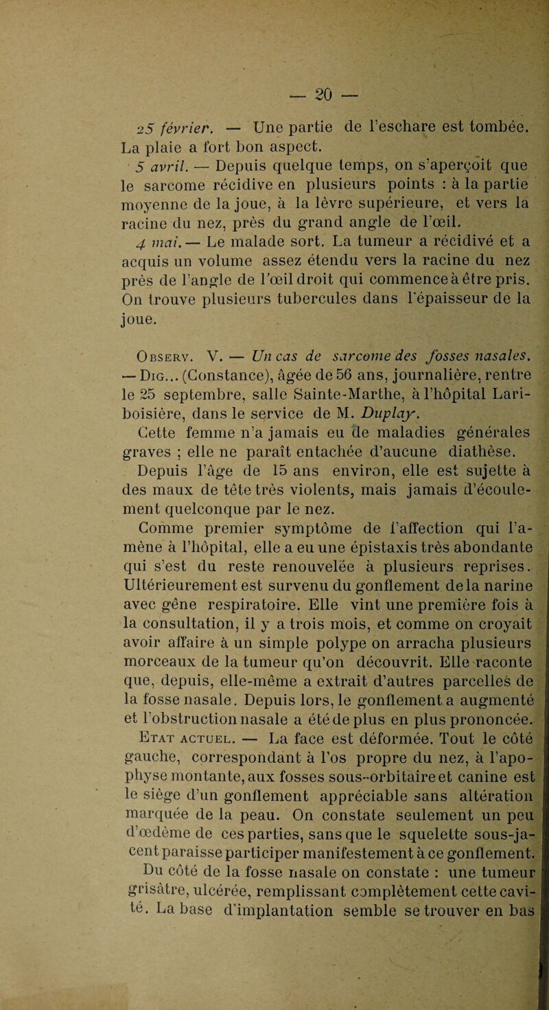 25 février. — Une partie de l’eschare est tombée. La plaie a fort bon aspect. 5 avril. — Depuis quelque temps, on s’aperçoit que le sarcome récidive en plusieurs points : à la partie moyenne de la joue, à la lèvre supérieure, et vers la racine du nez, près du grand angle de l’œil. 4 mai.— Le malade sort. La tumeur a récidivé et a acquis un volume assez étendu vers la racine du nez près de l’angle de l'œil droit qui commence à être pris. On trouve plusieurs tubercules dans l'épaisseur de la joue. Observ. V.— Un cas de sarcome des fosses nasales. — Dig... (Constance), âgée de 56 ans, journalière, rentre le 25 septembre, salle Sainte-Marthe, à l’hôpital Lari¬ boisière, dans le service de M. Duplay. Cette femme n’a jamais eu de maladies générales graves ; elle ne paraît entachée d’aucune diathèse. Depuis l’âge de 15 ans environ, elle est sujette à des maux de tête très violents, mais jamais d’écoule¬ ment quelconque par le nez. Comme premier symptôme de l’affection qui l’a¬ mène à l’hôpital, elle a eu une épistaxis très abondante qui s’est du reste renouvelée à plusieurs reprises. Ultérieurement est survenu du gonflement delà narine avec gêne respiratoire. Elle vint une première fois à la consultation, il y a trois mois, et comme on croyait avoir affaire à un simple polype on arracha plusieurs morceaux de la tumeur qu’on découvrit. Elle raconte que, depuis, elle-même a extrait d’autres parcelles de la fosse nasale. Depuis lors, le gonflement a augmenté et l’obstruction nasale a été de plus en plus prononcée. Etat actuel. — La face est déformée. Tout le côté gauche, correspondant à l’os propre du nez, à l’apo¬ physe montante, aux fosses sous-orbitaire et canine est le siège d’un gonflement appréciable sans altération marquée de la peau. On constate seulement un peu d’œdème de ces parties, sans que le squelette sous-ja¬ cent paraisse participer manifestement à ce gonflement. Du côté de la fosse nasale on constate : une tumeur grisâtre, ulcérée, remplissant complètement cette cavi¬ té. La base d'implantation semble se trouver en bas