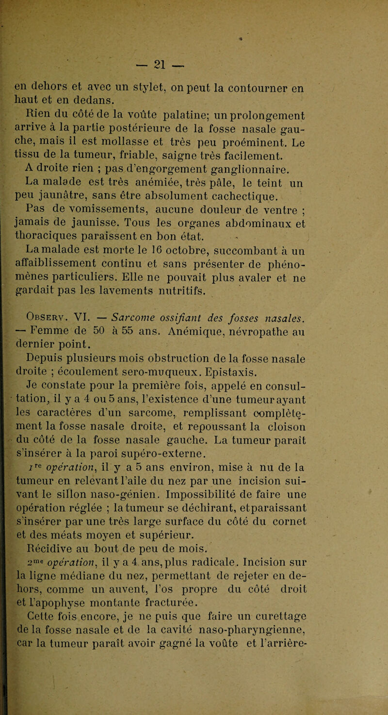 en dehors et avec un stylet, on peut la contourner en haut et en dedans. Rien du côté de la voûte palatine; un prolongement arrive à la partie postérieure de la fosse nasale gau¬ che, mais il est mollasse et très peu proéminent. Le tissu de la tumeur, friable, saigne très facilement. A droite rien ; pas d’engorgement ganglionnaire. La malade est très anémiée, très pâle, le teint un peu jaunâtre, sans être absolument cachectique. Pas de vomissements, aucune douleur de ventre ; jamais de jaunisse. Tous les organes abdominaux et thoraciques paraissent en bon état. La malade est morte le 16 octobre, succombant à un affaiblissement continu et sans présenter de phéno¬ mènes particuliers. Elle ne pouvait plus avaler et ne gardait pas les lavements nutritifs. Observ. VI. — Sarcome ossifiant des fosses nasales. — Femme de 50 à 55 ans. Anémique, névropathe au dernier point. Depuis plusieurs mois obstruction de la fosse nasale droite ; écoulement sero-muqueux. Epistaxis. Je constate pour la première fois, appelé en consul¬ tation, il y a 4 ou 5 ans, l’existence d’une tumeur ayant les caractères d’un sarcome, remplissant complète¬ ment la fosse nasale droite, et repoussant la cloison du côté de la fosse nasale gauche. La tumeur paraît s’insérer à la paroi supéro-externe. iTe opération, il y a 5 ans environ, mise à nu de la tumeur en relevant l’aile du nez par une incision sui¬ vant le siflon naso-génien. Impossibilité de faire une opération réglée ; la tumeur se déchirant, etparaissant s'insérer par une très large surface du côté du cornet et des méats moyen et supérieur. Récidive au bout de peu de mois. 2me opération, il y a 4 ans,plus radicale. Incision sur la ligne médiane du nez, permettant de rejeter en de¬ hors, comme un auvent, l’os propre du côté droit et L’apophyse montante fracturée. Cette fois encore, je ne puis que faire un curettage de la fosse nasale et de la cavité naso-pharyngienne, car la tumeur paraît avoir gagné la voûte et l’arrière-