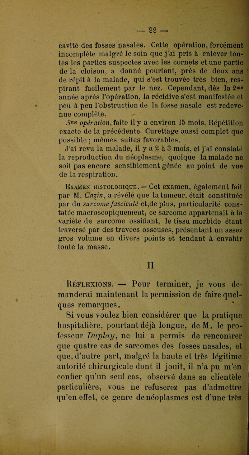 cavité des fosses nasales, Cette opération, forcément incomplète malgré le soin que j’ai pris à enlever tou¬ tes les parties suspectes avec les cornets et une partie de la cloison, a donné pourtant, près de deux ans de répit à la malade, qui s’est trouvée très bien, res¬ pirant facilement par le nez. Cependant, dès la 2me année après l’opération, la récidive s’est manifestée et peu à peu l'obstruction de la fosse nasale est redeve¬ nue complète. >e opération, faite il y a environ 15 mois. Répétition exacte de la précédente. Curettage aussi complet que possible; mêmes suites favorables. J’ai revu la malade, il y a 2 à 3 mois, et j’ai constaté la reproduction du néoplasme, quoique la malade ne soit pas encore sensiblement gênée au point de vue de la respiration . Examen histologique. — Cet examen, également fait par M. Capn, a révélé que la tumeur, était constituée par du sarcome fasciculé et,de plus, particularité cons¬ tatée macroscopiquement, ce sarcome appartenait à la variété de sarcome ossifiant, le tissu morbide étant traversé par des travées osseuses, présentant un assez gros volume en divers points et tendant à envahir toute la masse. Il Réflexions. — Pour terminer, je vous de¬ manderai maintenant la permission de faire quel¬ ques remarques. Si vous voulez bien considérer que la pratique hospitalière, pourtant déjà longue, deM. le pro¬ fesseur Duplciy, ne lui a permis de rencontrer que quatre cas de sarcomes des fosses nasales, et que, d'autre part, malgré la hante et très légitime autorité chirurgicale dont il jouit, il n’a pu m’en confier qu’un seul cas, observé dans sa clientèle particulière, vous ne refuserez pas d’admettre qu’en effet, ce genre de néoplasmes est d’une très