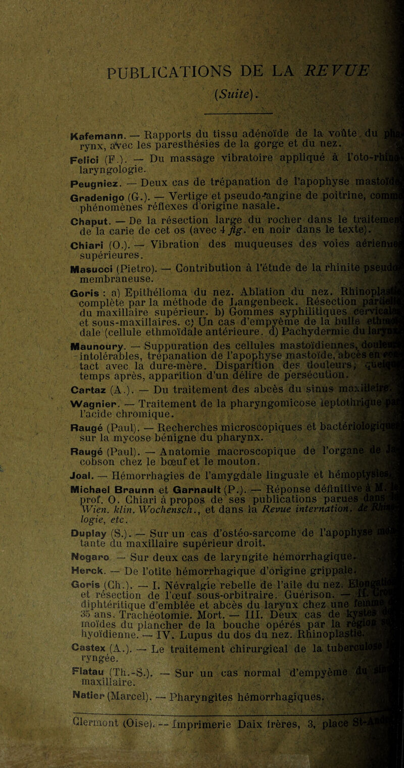 PUBLICATIONS DE LA REVUE (Suite). Kafemann. — Rapports du tissu adénoïde de la voûte, du rynx, avec les paresthésies de la gorge et du nez. Felici (F.)- — Du massage vibratoire appliqué à l’oto-rl laryngologie. Peugniez. — Deux cas de trépanation de l’apophyse mast Gradenigo (G.). — Vertige et pseudo-’angine de poitrine, C( phénomènes réflexes d’origine nasale. Chaput. — De la résection large du rocher dans le traite de la carie de cet os (avec 4 fig. en noir dans le texte). Chiari (O.)- — Vibration des muqueuses des voies aérien supérieures. Masucci (Pietro). — Contribution à l’étude de la rhinite pseu membraneuse. Goris : a) Epithélioma du nez. Ablation du nez. Rhinopl complète par la méthode de Langenbeck. Résection par du maxillaire supérieur, b) Gommes syphilitiques cei et sous-maxillaires, c) Un cas d’empyème de la bulle dale (cellule ethmoïdale antérieure, d) Pachydermie du la Maunoury. — Suppuration des cellules mastoïdiennes, -intolérables, trépanation de l’apophyse mastoïde, abcès< tact avec la dure-mère. Disparition des douleurs, temps après, apparition d’un délire de persécution. Cartaz (A.). — Du traitement des al>cès du sinus maxiik Wagnier. — Traitement de la pharyngomicose ieptothrique l’acide chromique. Raugé (Paul). — Recherches microscopiques et bactériologie sur la mycose bénigne du pharynx. / , Raugé (Paul). — Anatomie macroscopique de l’organe cobson chez le bœuf et le mouton. M Joal. — Hémorrhagies de l’amygdale linguale et hémopl Michael Braunn et Garnault (P.). — Réponse définitive i prof. O. Chiari à propos de ses publications parues Wien. klin. Wochensch., et dans la Revue internation, à logie, etc. , 'v Duplay (S.). — Sur un cas d’ostéo-sarcome de l’apophyi tante du maxillaire supérieur droit. Nogaro — Sur deux cas de laryngite hémorrhagique. Herck. — De l’otite hémorrhagique d’origine grippale. Goris (Ch.). — I. Névralgie rebelle de l’aile du nez. et résection de l’œuf sous-orbitraire. Guérison. - diphtéritique d’emblée et abcès du larynx chez une 35 ans. Trachéotomie. Mort. — III. Deux cas de u rnoïdes du plancher de la bouche opérés par la hyoïdienne. — IV. Lupus du dos du nez. Rhinoplast Castex (A.). — Le traitement chirurgical de la tube ryngée. Flatau (Th.-S.). — Sur un cas normal d’empyème maxillaire. ■; •, : Natier* (Marcel). — Pharyngites hémorrhagiques. . —----—--i,--L-i-- — Clermont (Oise). Imprimerie Daix frères, 3, place