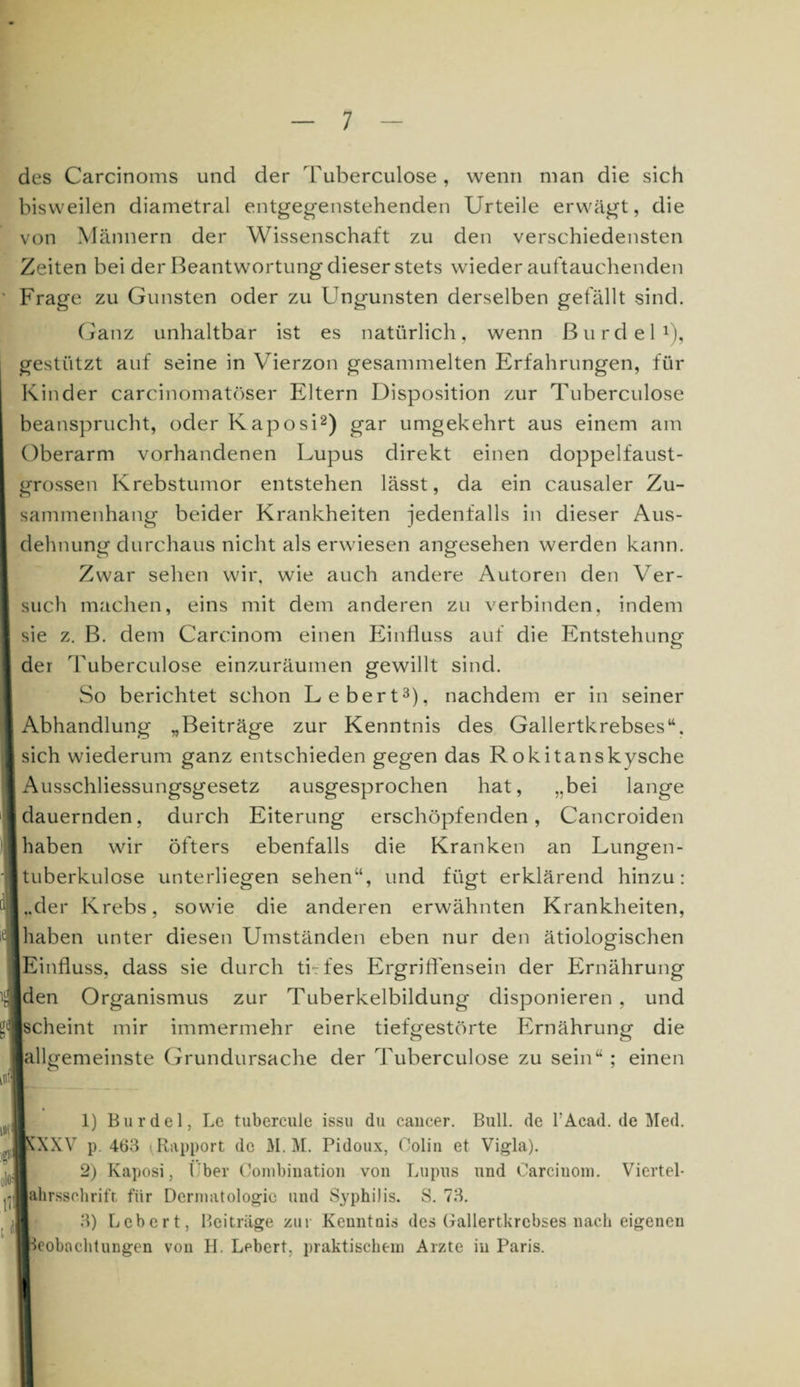 7 des Carcinoms und der Tuberculose, wenn man die sich bisweilen diametral entgegenstehenden Urteile erwägt, die von Männern der Wissenschaft zu den verschiedensten Zeiten bei der Beantwortung dieser stets wiederauftauchenden Frage zu Gunsten oder zu Ungunsten derselben gefällt sind. Ganz unhaltbar ist es natürlich, wenn ßurdel1), gestützt auf seine in Vierzon gesammelten Erfahrungen, für Kinder carcinomatöser Eltern Disposition zur Tuberculose beansprucht, oder Kaposi2) gar umgekehrt aus einem am Oberarm vorhandenen Lupus direkt einen doppelfaust¬ grossen Krebstumor entstehen lässt, da ein causaler Zu¬ sammenhang beider Krankheiten jedenfalls in dieser Aus¬ dehnung durchaus nicht als erwiesen angesehen werden kann. Zwar sehen wir, wie auch andere Autoren den Ver¬ such machen, eins mit dem anderen zu verbinden, indem sie z. B. dem Carcinom einen Einfluss auf die Entstehung der Tuberculose einzuräumen gewillt sind. So berichtet schon Lebert3), nachdem er in seiner I Abhandlung „Beiträge zur Kenntnis des Gallertkrebses“, sich wiederum ganz entschieden gegen das Rokitanskysche Ausschliessungsgesetz ausgesprochen hat, „bei lange [dauernden, durch Eiterung erschöpfenden, Cancroiden haben wir öfters ebenfalls die Kranken an Lungen- [tuberkulose unterliegen sehen“, und fügt erklärend hinzu: [..der Krebs, sowie die anderen erwähnten Krankheiten, haben unter diesen Umständen eben nur den ätiologischen Einfluss, dass sie durch tbfes Ergriffensein der Ernährung den Organismus zur Tuberkelbildung disponieren, und |scheint mir immermehr eine tiefgestörte Ernährung die lallgemeinste Grundursache der Tuberculose zu sein“ ; einen „ _ 1) Bur de 1, Le tubercule issu du cancer. Bull, de l'Acad. de Med. ^ÄXXV p. 463 ^ Rapport de M. M. Pidoux, Colin et Vigla). 2) Kaposi, Über Conibination von Lupus und Carcinom. Viertel- ^■ahrssehrift für Dermatologie und Syphilis. S. 73. 3) Lebert, Beiträge zur Kenntnis des Gallertkrcbses nach eigenen Beobachtungen von H. Lebert, praktischem Arzte in Paris.