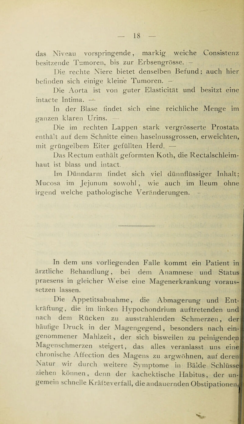 das Niveau vorspringende, markig weiche Consistenz besitzende Tumoren, bis zur Erbsengrösse. — Die rechte Niere bietet denselben Befund; auch hier befinden sich einige kleine Tumoren. — Die Aorta ist von guter Elasticität und besitzt eine intacte Intima. — In der Blase findet sich eine reichliche Menge im (ganzen klaren Urins. n Die im rechten Lappen stark vergrösserte Prostata enthält auf dem Schnitte einen haselnussgrossen, erweichten, mit grüngelbem Eiter gefüllten Herd. — Das Rectum enthält geformten Koth, die Rectalschleim¬ haut ist blass und intact. hn Dünndarm findet sich viel dünnflüssiger Inhalt; Mucosa im Jejunum sowohl , wie auch im lleum ohne irgend welche pathologische Veränderungen. In dem uns vorliegenden Falle kommt ein Patient in ärztliche Behandlung, bei dem Anamnese und Status praesens in gleicher Weise eine Magenerkrankung voraus¬ setzen lassen. Die Appetitsabnahme, die Abmagerung und Ent¬ kräftung, die im linken Ilypochondrium auftretenden und nach dem Rücken zu ausstrahlenden Schmerzen, der häufige Druck in der Magengegend, besonders nach ein¬ genommener Mahlzeit, der sich bisweilen zu peinigenden! Magenschmerzen steigert, das alles veranlasst uns eine! chronische Affection des Magens zu argwöhnen, auf deren* Natur wir durch weitere Symptome in Bälde Schlüsse® ziehen können, denn der kachektische Habitus, der un-l gemein schnelle Krälteverfall, die andauernden Obstipationen^]