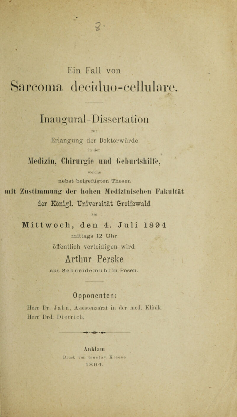 2- ✓ % Ein Fall von (leoiduo-cellularo. ?. Inaugural-Dissertation zur Erlangung’ der Doktorwürde in der Medizin, Chirurgie und Geburtshilfe, welche nebst beigefügten Thesen mit Zustimmung der hohen Medizinischen Fakultät der Königl. Universität Greifswald am Mittwoch, den 4. Juli 1894 mittags 12 Uhr öffentlich verteidigen wird s» Arthur Perske aus Schneidemühl in Posen. Opponenten: Herr I)r. Jahn, Assistenzarzt in der med. Klinik. Herr Drd. Dietrich. Ankhini Druck vuii Gustav Kleese 18 94.